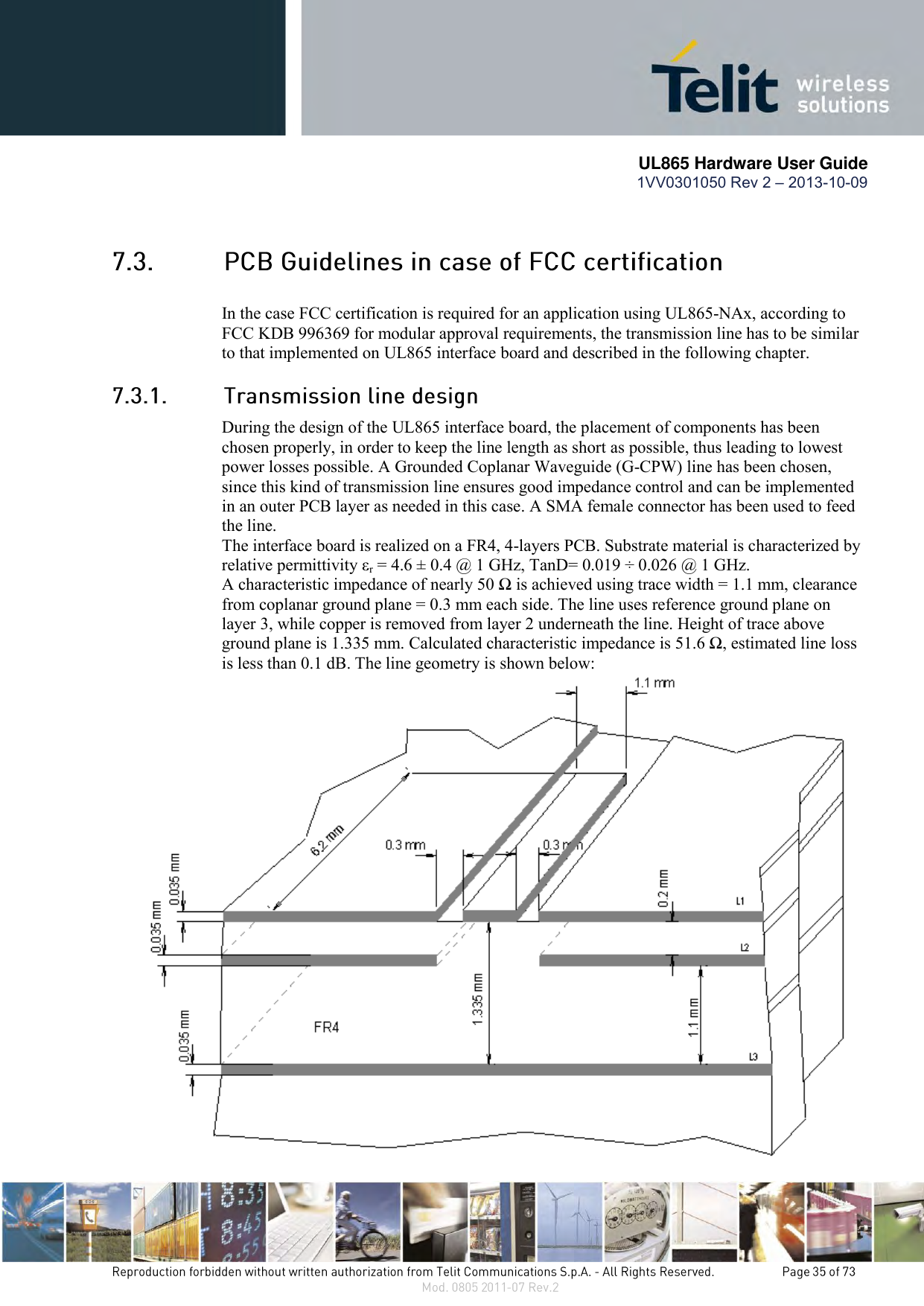       UL865 Hardware User Guide 1VV0301050 Rev 2 – 2013-10-09    In the case FCC certification is required for an application using UL865-NAx, according to FCC KDB 996369 for modular approval requirements, the transmission line has to be similar to that implemented on UL865 interface board and described in the following chapter.  During the design of the UL865 interface board, the placement of components has been chosen properly, in order to keep the line length as short as possible, thus leading to lowest power losses possible. A Grounded Coplanar Waveguide (G-CPW) line has been chosen, since this kind of transmission line ensures good impedance control and can be implemented in an outer PCB layer as needed in this case. A SMA female connector has been used to feed the line. The interface board is realized on a FR4, 4-layers PCB. Substrate material is characterized by relative permittivity εr = 4.6 ± 0.4 @ 1 GHz, TanD= 0.019 ÷ 0.026 @ 1 GHz. A characteristic impedance of nearly 50 Ω is achieved using trace width = 1.1 mm, clearance from coplanar ground plane = 0.3 mm each side. The line uses reference ground plane on layer 3, while copper is removed from layer 2 underneath the line. Height of trace above ground plane is 1.335 mm. Calculated characteristic impedance is 51.6 Ω, estimated line loss is less than 0.1 dB. The line geometry is shown below:  