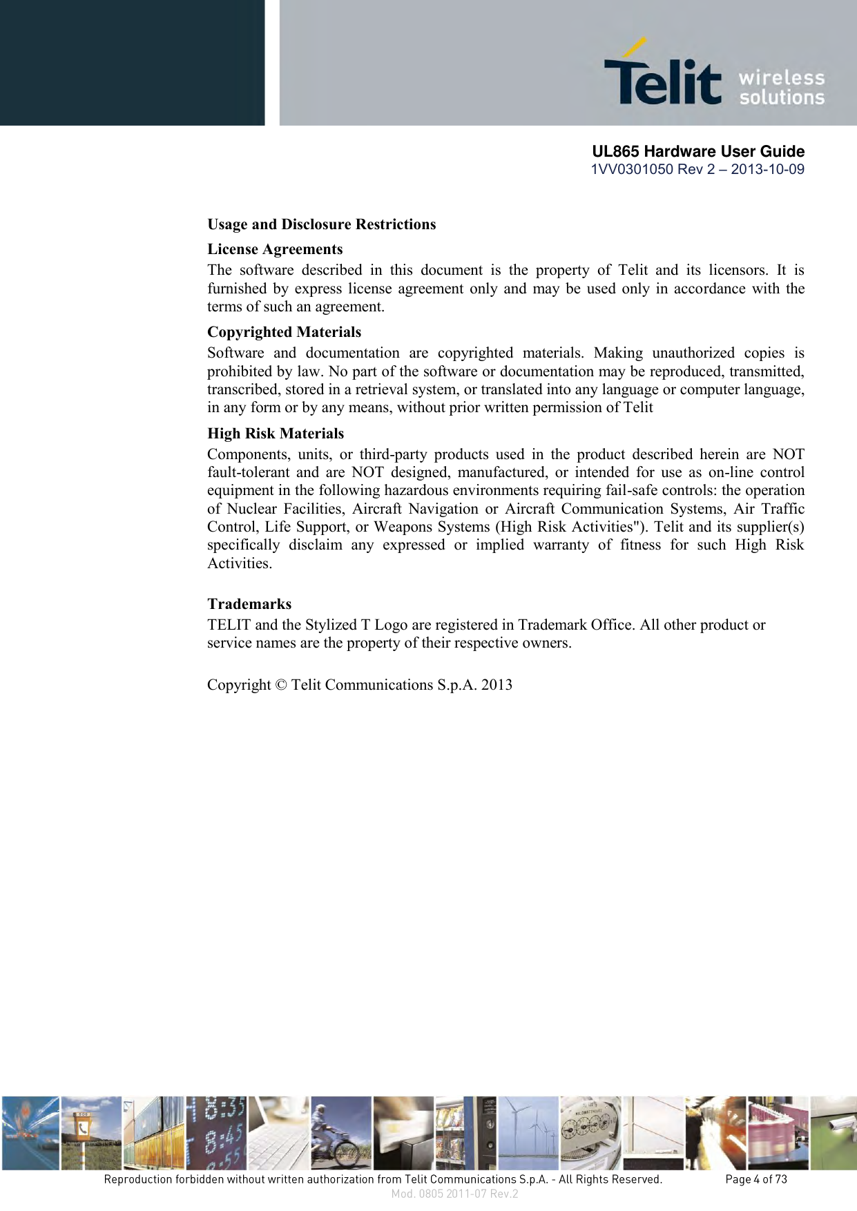       UL865 Hardware User Guide 1VV0301050 Rev 2 – 2013-10-09   Usage and Disclosure Restrictions License Agreements The  software  described  in  this  document  is  the  property  of  Telit  and  its  licensors.  It  is furnished by express license agreement only and may be  used only in accordance with the terms of such an agreement. Copyrighted Materials Software  and  documentation  are  copyrighted  materials.  Making  unauthorized  copies  is prohibited by law. No part of the software or documentation may be reproduced, transmitted, transcribed, stored in a retrieval system, or translated into any language or computer language, in any form or by any means, without prior written permission of Telit High Risk Materials Components,  units,  or  third-party  products  used  in  the  product  described  herein  are  NOT fault-tolerant  and  are  NOT  designed,  manufactured,  or  intended  for  use  as  on-line  control equipment in the following hazardous environments requiring fail-safe controls: the operation of  Nuclear  Facilities,  Aircraft  Navigation  or  Aircraft  Communication  Systems,  Air  Traffic Control, Life Support, or Weapons Systems (High Risk Activities&quot;). Telit and its supplier(s) specifically  disclaim  any  expressed  or  implied  warranty  of  fitness  for  such  High  Risk Activities. Trademarks TELIT and the Stylized T Logo are registered in Trademark Office. All other product or service names are the property of their respective owners.   Copyright © Telit Communications S.p.A. 2013  
