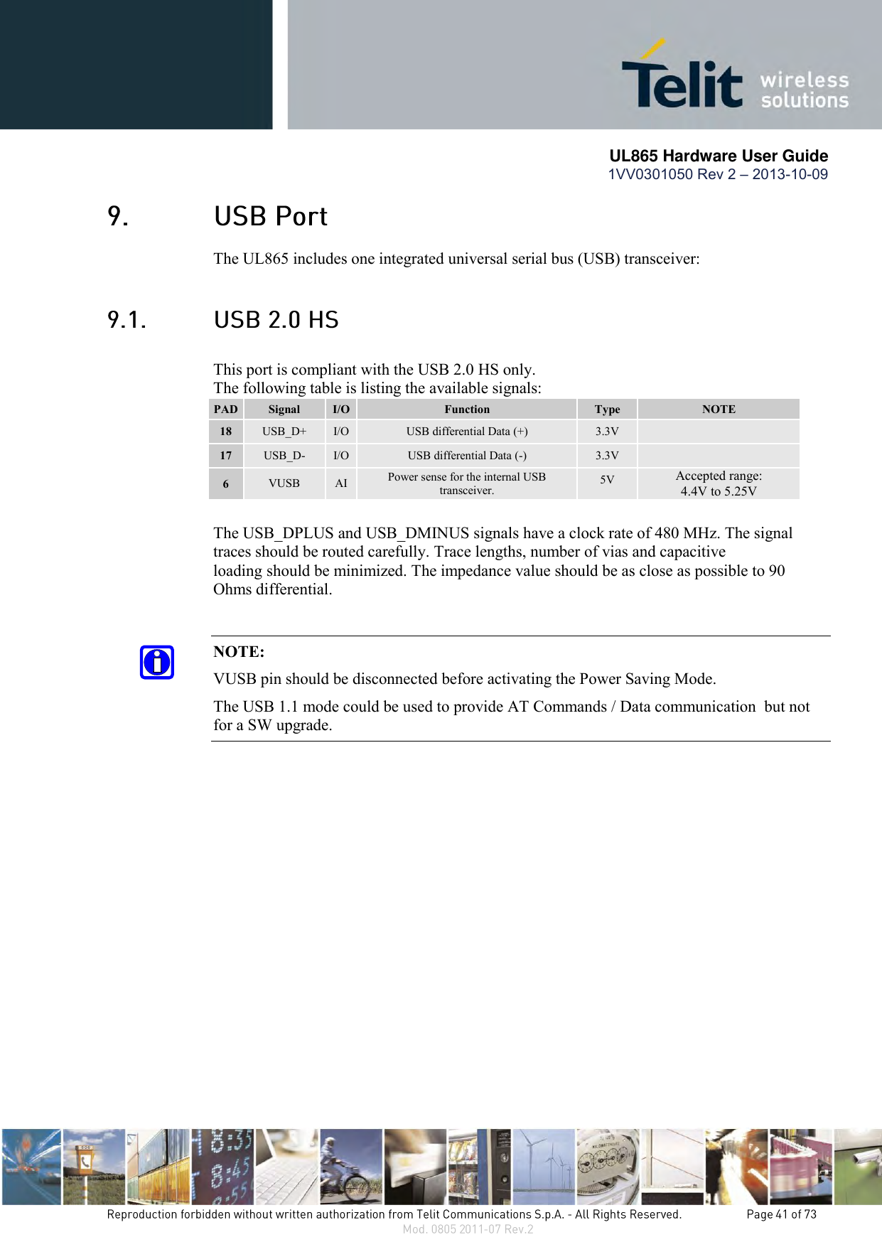       UL865 Hardware User Guide 1VV0301050 Rev 2 – 2013-10-09    The UL865 includes one integrated universal serial bus (USB) transceiver:  This port is compliant with the USB 2.0 HS only.   The following table is listing the available signals: PAD Signal I/O Function Type NOTE 18 USB_D+ I/O USB differential Data (+) 3.3V  17 USB_D- I/O USB differential Data (-) 3.3V  6 VUSB AI Power sense for the internal USB transceiver. 5V Accepted range:  4.4V to 5.25V      The USB_DPLUS and USB_DMINUS signals have a clock rate of 480 MHz. The signal      traces should be routed carefully. Trace lengths, number of vias and capacitive        loading  should be minimized. The impedance value should be as close as possible to 90      Ohms differential.  NOTE: VUSB pin should be disconnected before activating the Power Saving Mode. The USB 1.1 mode could be used to provide AT Commands / Data communication  but not for a SW upgrade.                   