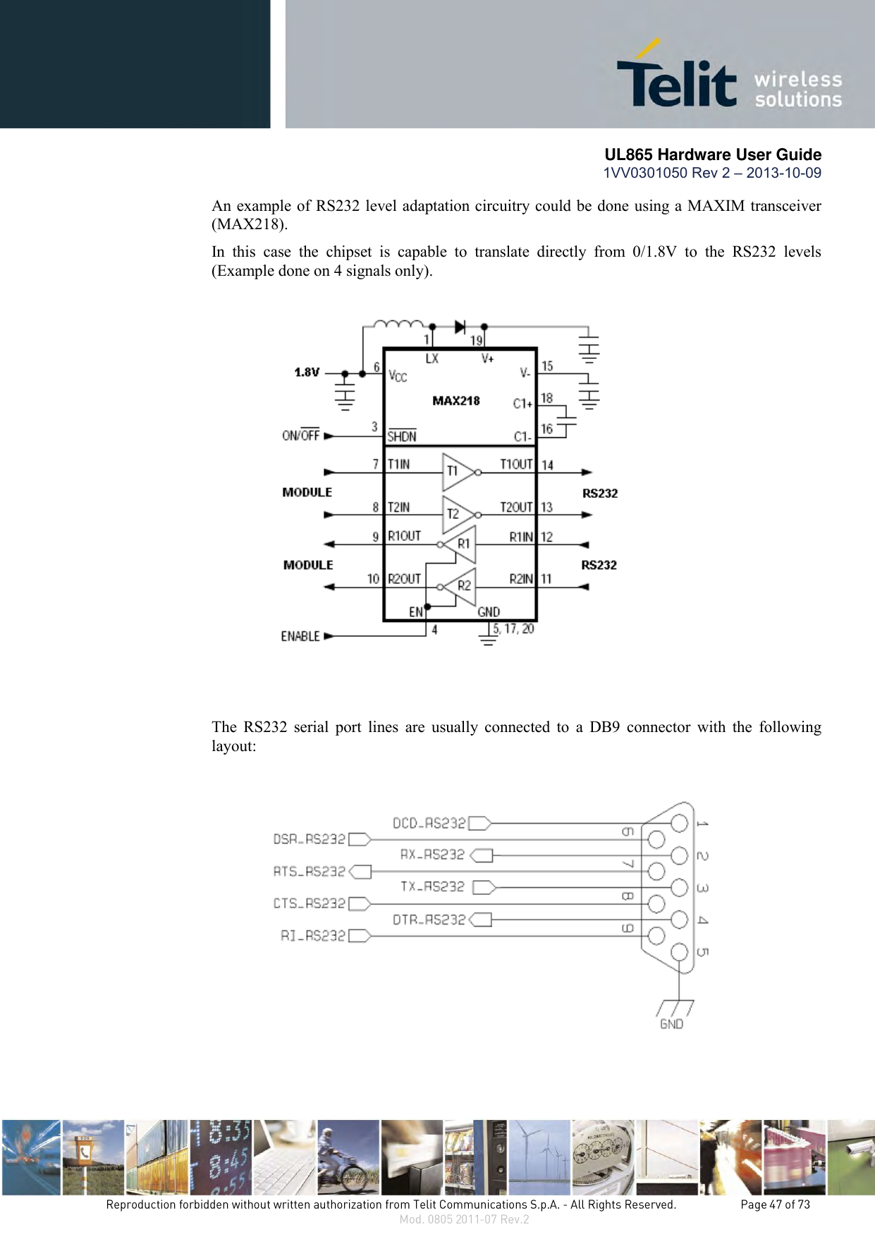       UL865 Hardware User Guide 1VV0301050 Rev 2 – 2013-10-09   An example of RS232 level adaptation circuitry could be done using a MAXIM transceiver (MAX218).  In  this  case  the  chipset  is  capable  to  translate  directly  from  0/1.8V  to  the  RS232  levels (Example done on 4 signals only).      The  RS232  serial  port  lines  are  usually  connected  to  a  DB9  connector  with  the  following layout:    