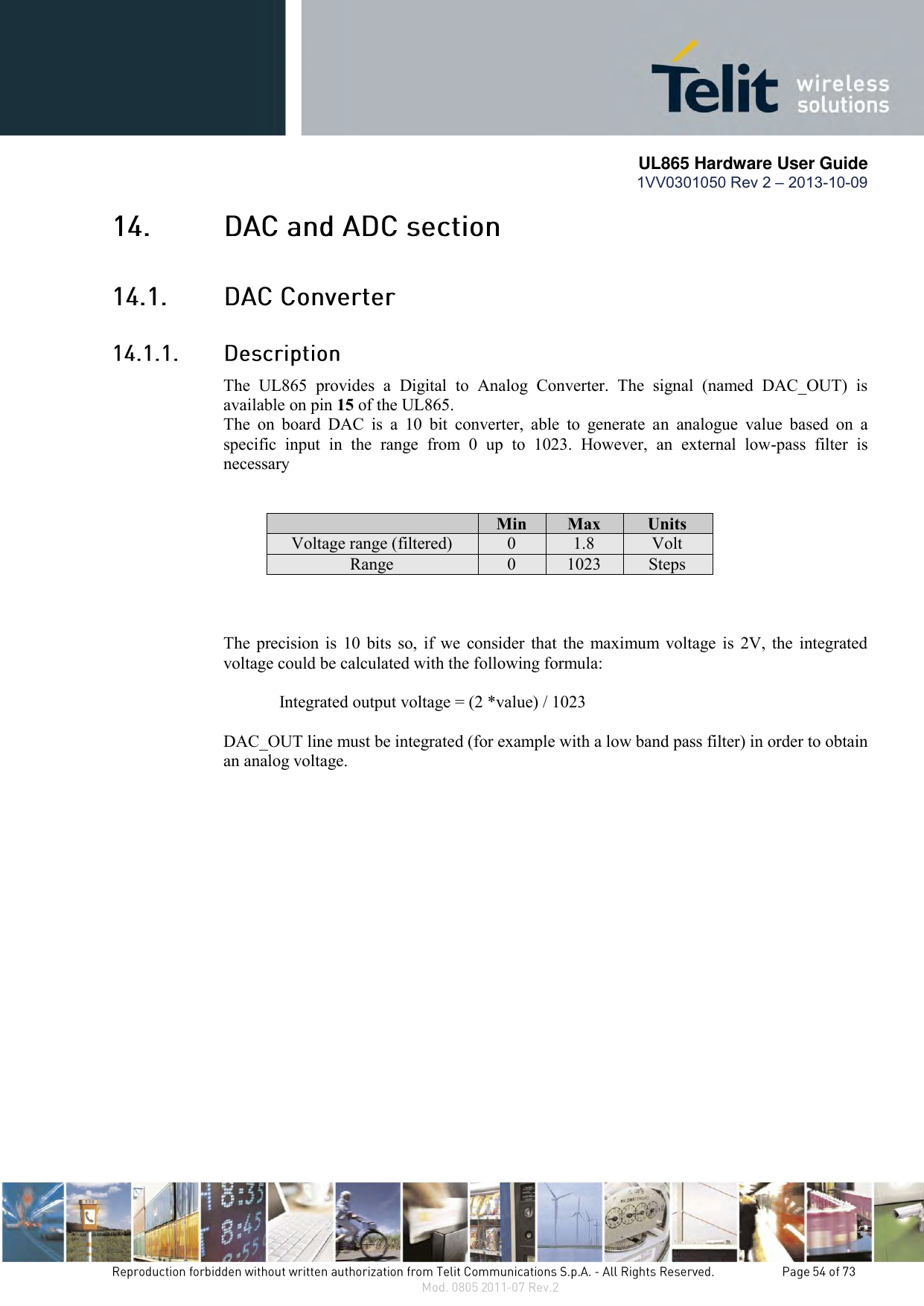       UL865 Hardware User Guide 1VV0301050 Rev 2 – 2013-10-09      The  UL865  provides  a  Digital  to  Analog  Converter.  The  signal  (named  DAC_OUT)  is available on pin 15 of the UL865. The  on  board  DAC  is  a  10  bit  converter,  able  to  generate  an  analogue  value  based  on  a specific  input  in  the  range  from  0  up  to  1023.  However,  an  external  low-pass  filter  is necessary    Min Max Units Voltage range (filtered) 0 1.8 Volt Range 0 1023 Steps    The precision is  10 bits so, if  we consider that the maximum voltage  is  2V, the integrated voltage could be calculated with the following formula:   Integrated output voltage = (2 *value) / 1023  DAC_OUT line must be integrated (for example with a low band pass filter) in order to obtain an analog voltage. 