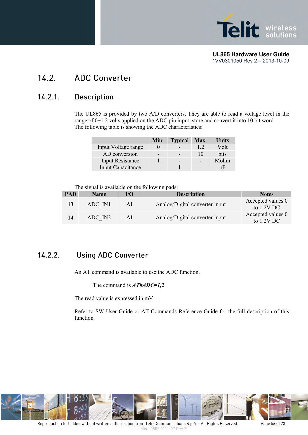       UL865 Hardware User Guide 1VV0301050 Rev 2 – 2013-10-09      The UL865 is provided by two A/D converters. They are able to read a voltage level in the range of 0÷1.2 volts applied on the ADC pin input, store and convert it into 10 bit word.  The following table is showing the ADC characteristics:   Min Typical Max Units Input Voltage range 0 - 1.2 Volt AD conversion - - 10 bits Input Resistance 1 - - Mohm Input Capacitance  - 1 - pF   The signal is available on the following pads: PAD Name I/O Description Notes 13 ADC_IN1 AI Analog/Digital converter input Accepted values 0 to 1.2V DC 14 ADC_IN2 AI Analog/Digital converter input Accepted values 0 to 1.2V DC      An AT command is available to use the ADC function.  The command is AT#ADC=1,2  The read value is expressed in mV  Refer to SW User Guide or AT Commands Reference Guide for the full description of this function.  