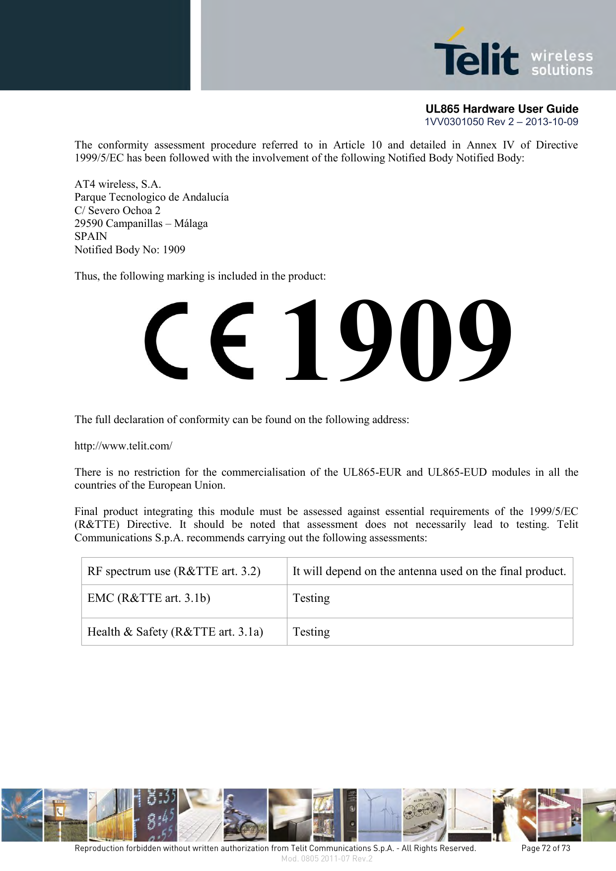       UL865 Hardware User Guide 1VV0301050 Rev 2 – 2013-10-09   The  conformity  assessment  procedure  referred  to  in  Article  10  and  detailed  in  Annex  IV  of  Directive 1999/5/EC has been followed with the involvement of the following Notified Body Notified Body:  AT4 wireless, S.A. Parque Tecnologico de Andalucía C/ Severo Ochoa 2 29590 Campanillas – Málaga SPAIN Notified Body No: 1909  Thus, the following marking is included in the product:           The full declaration of conformity can be found on the following address:  http://www.telit.com/  There  is  no  restriction  for  the  commercialisation  of  the  UL865-EUR  and  UL865-EUD  modules  in  all  the countries of the European Union.   Final  product  integrating  this  module  must  be  assessed  against  essential  requirements  of  the  1999/5/EC (R&amp;TTE)  Directive.  It  should  be  noted  that  assessment  does  not  necessarily  lead  to  testing.  Telit Communications S.p.A. recommends carrying out the following assessments:  RF spectrum use (R&amp;TTE art. 3.2) It will depend on the antenna used on the final product. EMC (R&amp;TTE art. 3.1b) Testing Health &amp; Safety (R&amp;TTE art. 3.1a) Testing  1909 