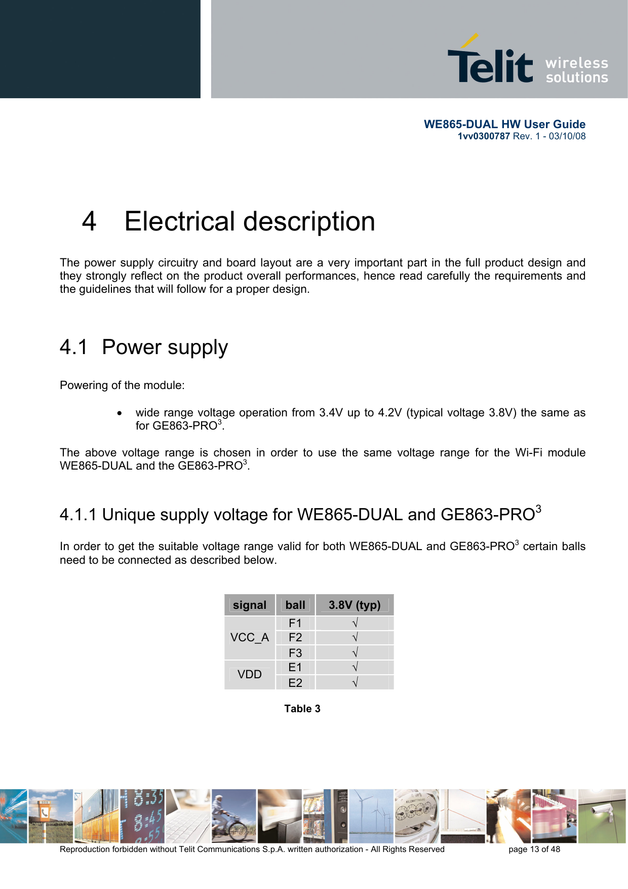       WE865-DUAL HW User Guide 1vv0300787 Rev. 1 - 03/10/08      Reproduction forbidden without Telit Communications S.p.A. written authorization - All Rights Reserved    page 13 of 48  4  Electrical description The power supply circuitry and board layout are a very important part in the full product design and they strongly reflect on the product overall performances, hence read carefully the requirements and the guidelines that will follow for a proper design.  4.1  Power supply  Powering of the module:   •  wide range voltage operation from 3.4V up to 4.2V (typical voltage 3.8V) the same as for GE863-PRO3.  The above voltage range is chosen in order to use the same voltage range for the Wi-Fi module WE865-DUAL and the GE863-PRO3.  4.1.1 Unique supply voltage for WE865-DUAL and GE863-PRO3  In order to get the suitable voltage range valid for both WE865-DUAL and GE863-PRO3 certain balls need to be connected as described below.   signal  ball  3.8V (typ) F1  √ F2  √ VCC_AF3  √ E1  √ VDD  E2  √  Table 3                                                                                