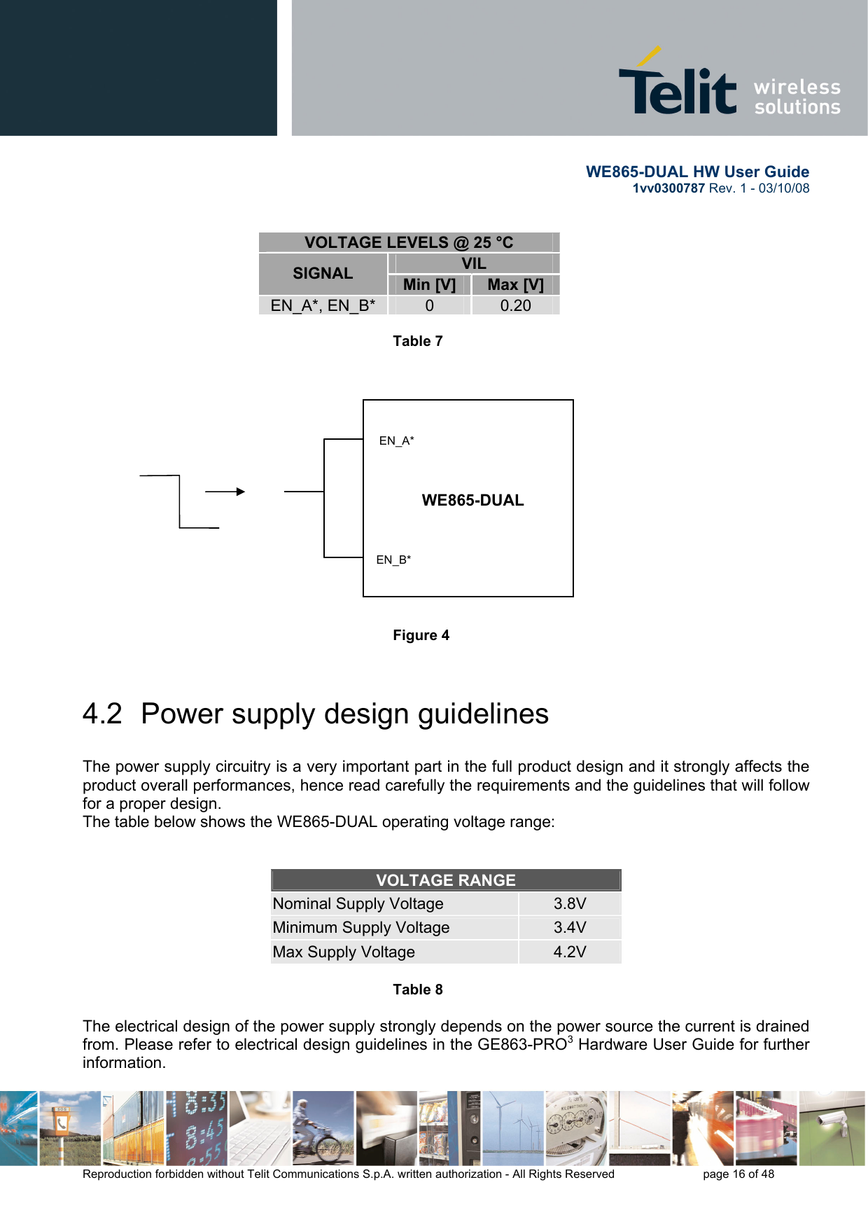       WE865-DUAL HW User Guide 1vv0300787 Rev. 1 - 03/10/08      Reproduction forbidden without Telit Communications S.p.A. written authorization - All Rights Reserved    page 16 of 48  VOLTAGE LEVELS @ 25 °C VIL SIGNAL  Min [V]  Max [V] EN_A*, EN_B*  0  0.20  Table 7                              Figure 4    4.2  Power supply design guidelines  The power supply circuitry is a very important part in the full product design and it strongly affects the product overall performances, hence read carefully the requirements and the guidelines that will follow for a proper design. The table below shows the WE865-DUAL operating voltage range:   VOLTAGE RANGE Nominal Supply Voltage  3.8V Minimum Supply Voltage  3.4V Max Supply Voltage  4.2V  Table 8       The electrical design of the power supply strongly depends on the power source the current is drained from. Please refer to electrical design guidelines in the GE863-PRO3 Hardware User Guide for further information. WE865-DUAL EN_B* EN_A* 