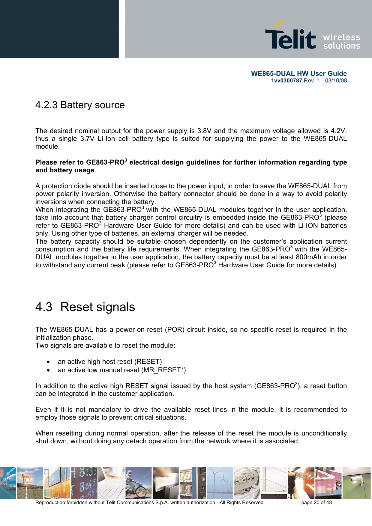       WE865-DUAL HW User Guide 1vv0300787 Rev. 1 - 03/10/08      Reproduction forbidden without Telit Communications S.p.A. written authorization - All Rights Reserved    page 20 of 48  4.2.3 Battery source    The desired nominal output for the power supply is 3.8V and the maximum voltage allowed is 4.2V, thus a single 3.7V Li-Ion cell battery type is suited for supplying the power to the WE865-DUAL module.  Please refer to GE863-PRO3 electrical design guidelines for further information regarding type and battery usage.  A protection diode should be inserted close to the power input, in order to save the WE865-DUAL from power polarity inversion. Otherwise the battery connector should be done in a way to avoid polarity inversions when connecting the battery. When integrating the GE863-PRO3  with the WE865-DUAL modules together in the user application, take into account that battery charger control circuitry is embedded inside the GE863-PRO3 (please refer to GE863-PRO3 Hardware User Guide for more details) and can be used with Li-ION batteries only. Using other type of batteries, an external charger will be needed. The battery capacity should be suitable chosen dependently on the customer’s application current consumption and the battery life requirements. When integrating the GE863-PRO3  with the WE865-DUAL modules together in the user application, the battery capacity must be at least 800mAh in order to withstand any current peak (please refer to GE863-PRO3 Hardware User Guide for more details).   4.3  Reset signals  The WE865-DUAL has a power-on-reset (POR) circuit inside, so no specific reset is required in the initialization phase. Two signals are available to reset the module:  •  an active high host reset (RESET)  •  an active low manual reset (MR_RESET*)  In addition to the active high RESET signal issued by the host system (GE863-PRO3), a reset button can be integrated in the customer application.  Even if it is not mandatory to drive the available reset lines in the module, it is recommended to employ those signals to prevent critical situations.    When resetting during normal operation, after the release of the reset the module is unconditionally shut down, without doing any detach operation from the network where it is associated.  
