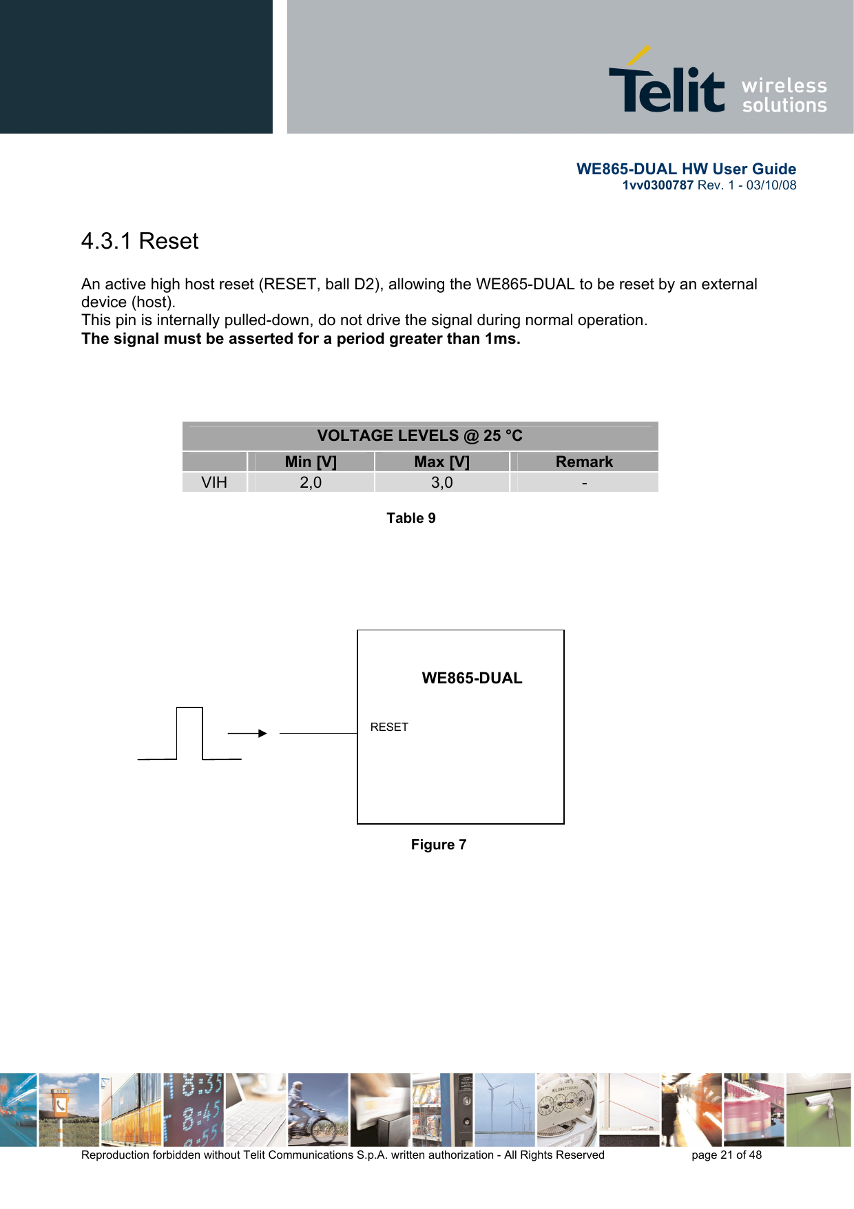       WE865-DUAL HW User Guide 1vv0300787 Rev. 1 - 03/10/08      Reproduction forbidden without Telit Communications S.p.A. written authorization - All Rights Reserved    page 21 of 48  4.3.1 Reset  An active high host reset (RESET, ball D2), allowing the WE865-DUAL to be reset by an external device (host).  This pin is internally pulled-down, do not drive the signal during normal operation.  The signal must be asserted for a period greater than 1ms.     VOLTAGE LEVELS @ 25 °C  Min [V]  Max [V]  Remark VIH  2,0  3,0  -  Table 9               Figure 7            WE865-DUAL RESET 