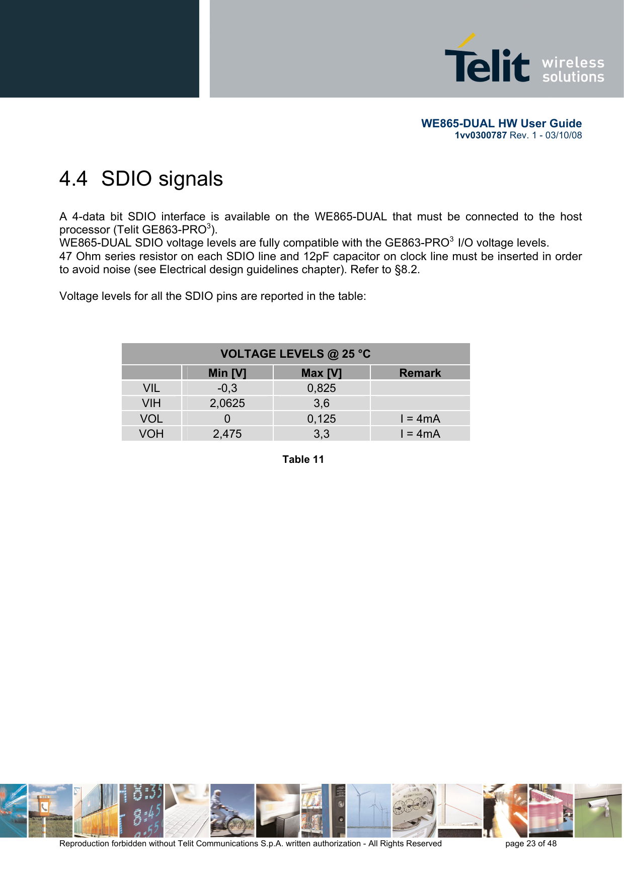       WE865-DUAL HW User Guide 1vv0300787 Rev. 1 - 03/10/08      Reproduction forbidden without Telit Communications S.p.A. written authorization - All Rights Reserved    page 23 of 48  4.4  SDIO signals  A 4-data bit SDIO interface is available on the WE865-DUAL that must be connected to the host processor (Telit GE863-PRO3).  WE865-DUAL SDIO voltage levels are fully compatible with the GE863-PRO3  I/O voltage levels.  47 Ohm series resistor on each SDIO line and 12pF capacitor on clock line must be inserted in order to avoid noise (see Electrical design guidelines chapter). Refer to §8.2.  Voltage levels for all the SDIO pins are reported in the table:    VOLTAGE LEVELS @ 25 °C    Min [V]  Max [V]  Remark VIL  -0,3  0,825    VIH  2,0625  3,6    VOL   0  0,125  I = 4mA VOH  2,475  3,3  I = 4mA  Table 11   