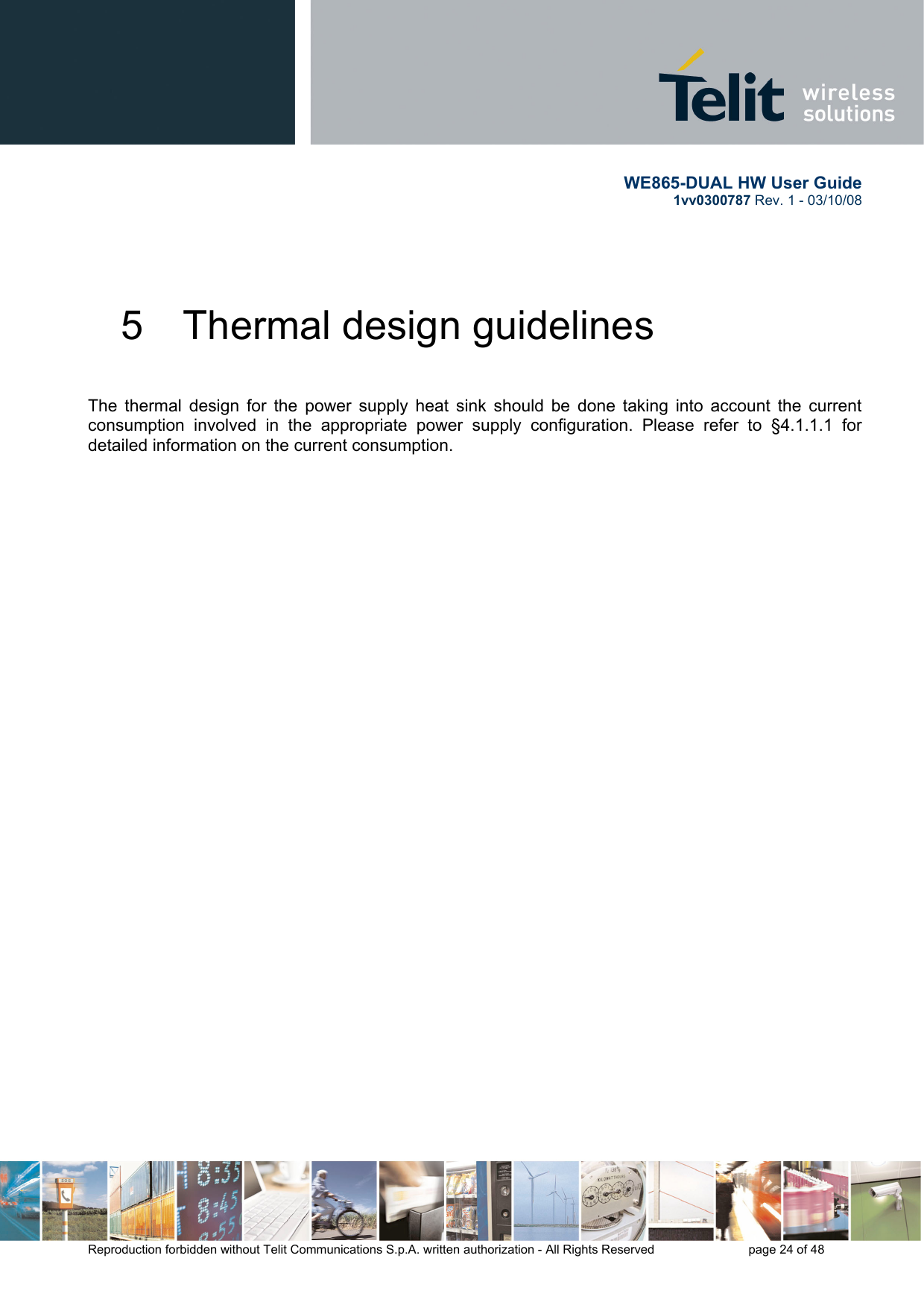       WE865-DUAL HW User Guide 1vv0300787 Rev. 1 - 03/10/08      Reproduction forbidden without Telit Communications S.p.A. written authorization - All Rights Reserved    page 24 of 48  5  Thermal design guidelines  The thermal design for the power supply heat sink should be done taking into account the current consumption involved in the appropriate power supply configuration. Please refer to §4.1.1.1 for detailed information on the current consumption.  