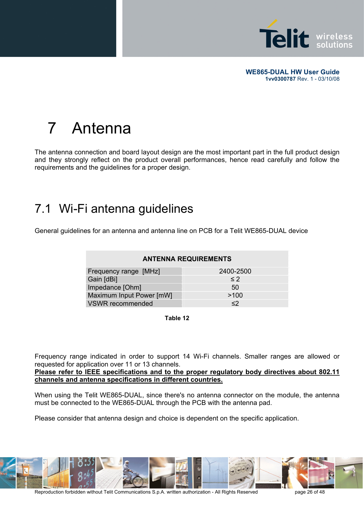       WE865-DUAL HW User Guide 1vv0300787 Rev. 1 - 03/10/08      Reproduction forbidden without Telit Communications S.p.A. written authorization - All Rights Reserved    page 26 of 48  7  Antenna The antenna connection and board layout design are the most important part in the full product design and they strongly reflect on the product overall performances, hence read carefully and follow the requirements and the guidelines for a proper design.   7.1  Wi-Fi antenna guidelines  General guidelines for an antenna and antenna line on PCB for a Telit WE865-DUAL device    ANTENNA REQUIREMENTS Frequency range  [MHz]  2400-2500 Gain [dBi]  ≤ 2 Impedance [Ohm]  50 Maximum Input Power [mW]  &gt;100 VSWR recommended  ≤2  Table 12          Frequency range indicated in order to support 14 Wi-Fi channels. Smaller ranges are allowed or requested for application over 11 or 13 channels. Please refer to IEEE specifications and to the proper regulatory body directives about 802.11 channels and antenna specifications in different countries.  When using the Telit WE865-DUAL, since there&apos;s no antenna connector on the module, the antenna must be connected to the WE865-DUAL through the PCB with the antenna pad.  Please consider that antenna design and choice is dependent on the specific application.    