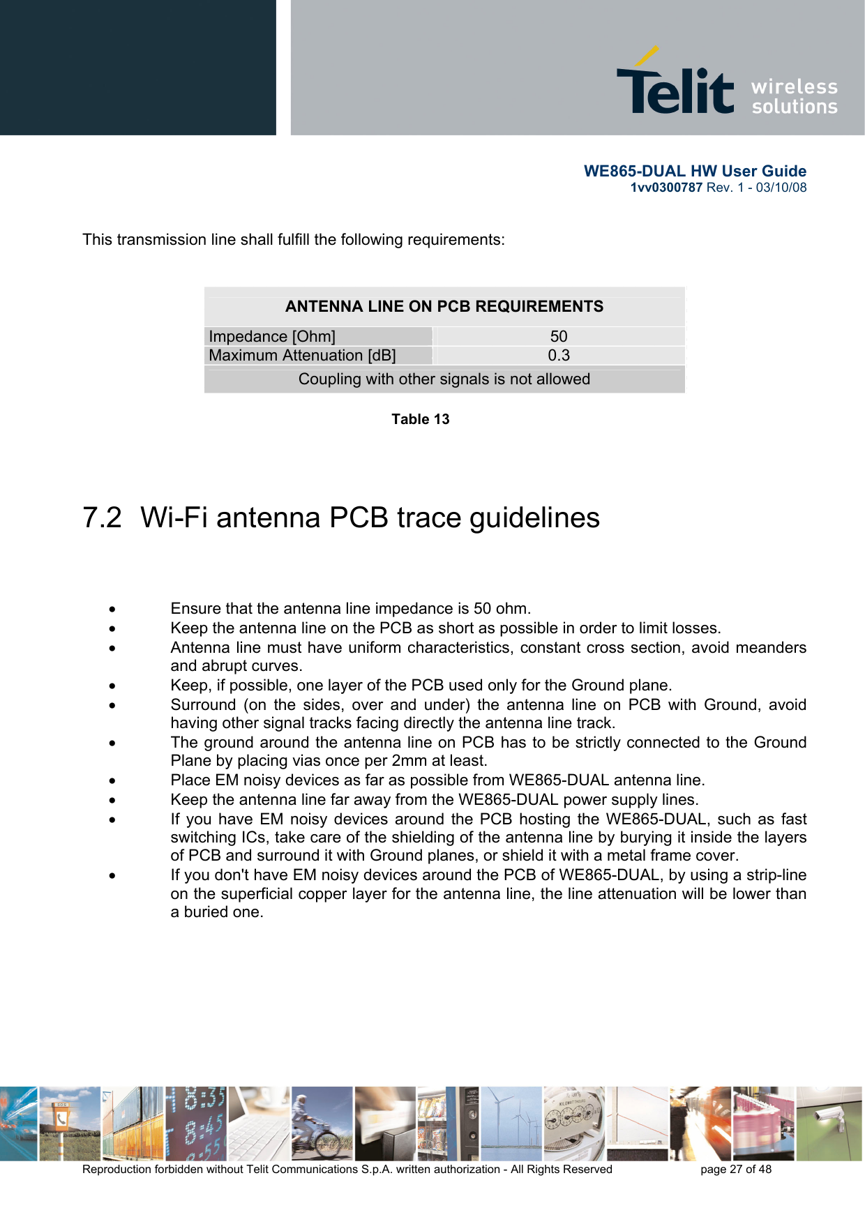       WE865-DUAL HW User Guide 1vv0300787 Rev. 1 - 03/10/08      Reproduction forbidden without Telit Communications S.p.A. written authorization - All Rights Reserved    page 27 of 48  This transmission line shall fulfill the following requirements:   ANTENNA LINE ON PCB REQUIREMENTS Impedance [Ohm]  50 Maximum Attenuation [dB]  0.3 Coupling with other signals is not allowed  Table 13        7.2  Wi-Fi antenna PCB trace guidelines    •  Ensure that the antenna line impedance is 50 ohm.  •  Keep the antenna line on the PCB as short as possible in order to limit losses. •  Antenna line must have uniform characteristics, constant cross section, avoid meanders and abrupt curves. •  Keep, if possible, one layer of the PCB used only for the Ground plane. •  Surround (on the sides, over and under) the antenna line on PCB with Ground, avoid having other signal tracks facing directly the antenna line track. •  The ground around the antenna line on PCB has to be strictly connected to the Ground Plane by placing vias once per 2mm at least. •  Place EM noisy devices as far as possible from WE865-DUAL antenna line.  •  Keep the antenna line far away from the WE865-DUAL power supply lines. •  If you have EM noisy devices around the PCB hosting the WE865-DUAL, such as fast switching ICs, take care of the shielding of the antenna line by burying it inside the layers of PCB and surround it with Ground planes, or shield it with a metal frame cover. •  If you don&apos;t have EM noisy devices around the PCB of WE865-DUAL, by using a strip-line on the superficial copper layer for the antenna line, the line attenuation will be lower than a buried one.        