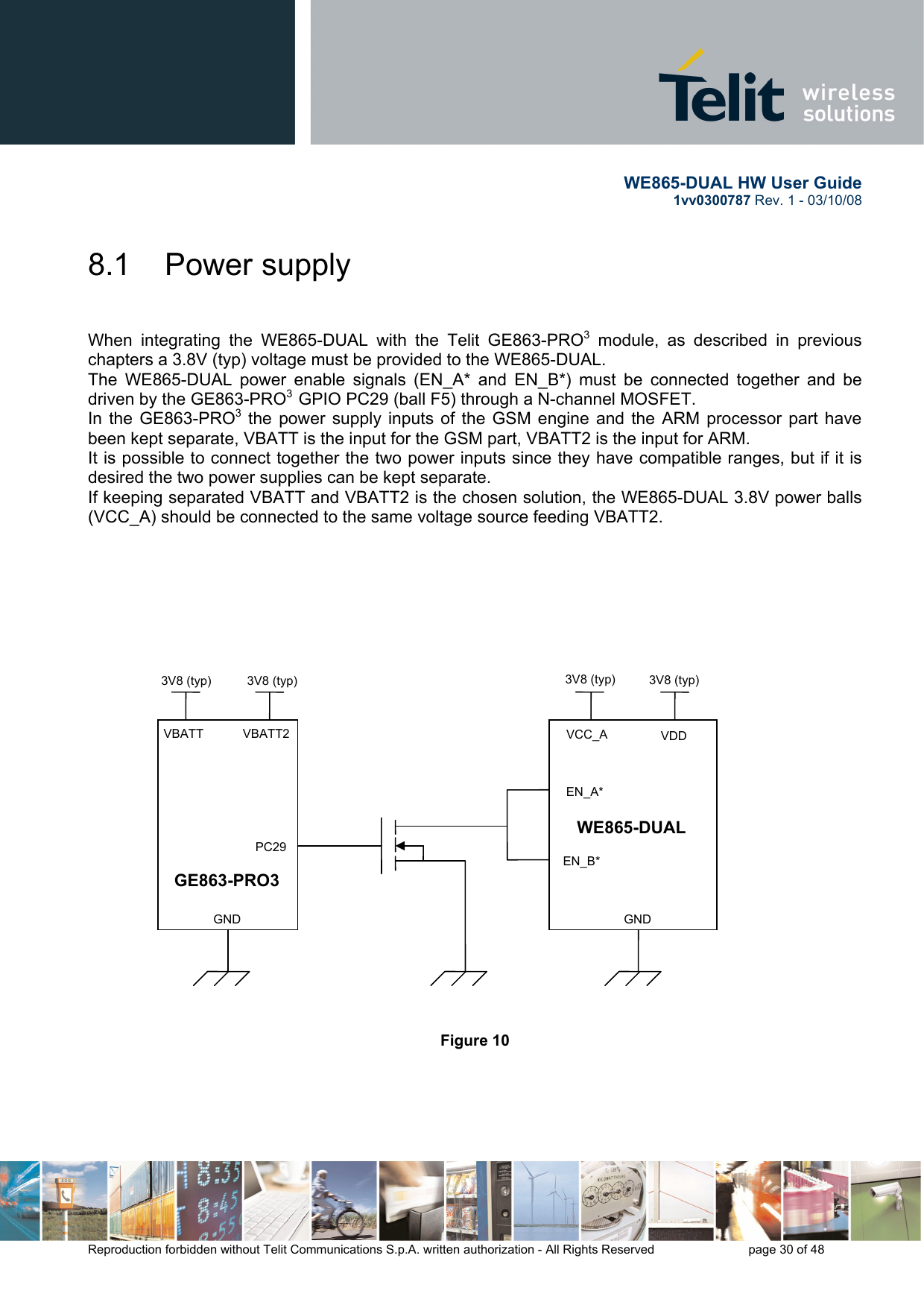       WE865-DUAL HW User Guide 1vv0300787 Rev. 1 - 03/10/08      Reproduction forbidden without Telit Communications S.p.A. written authorization - All Rights Reserved    page 30 of 48  8.1  Power supply   When integrating the WE865-DUAL with the Telit GE863-PRO3 module, as described in previous chapters a 3.8V (typ) voltage must be provided to the WE865-DUAL. The WE865-DUAL power enable signals (EN_A* and EN_B*) must be connected together and be driven by the GE863-PRO3  GPIO PC29 (ball F5) through a N-channel MOSFET. In the GE863-PRO3 the power supply inputs of the GSM engine and the ARM processor part have been kept separate, VBATT is the input for the GSM part, VBATT2 is the input for ARM. It is possible to connect together the two power inputs since they have compatible ranges, but if it is desired the two power supplies can be kept separate. If keeping separated VBATT and VBATT2 is the chosen solution, the WE865-DUAL 3.8V power balls (VCC_A) should be connected to the same voltage source feeding VBATT2.                                 Figure 10      WE865-DUAL EN_B* EN_A* GE863-PRO3    PC29 3V8 (typ)  3V8 (typ) VBATT  VBATT2 3V8 (typ) 3V8 (typ)    GND    GNDVCC_A  VDD 