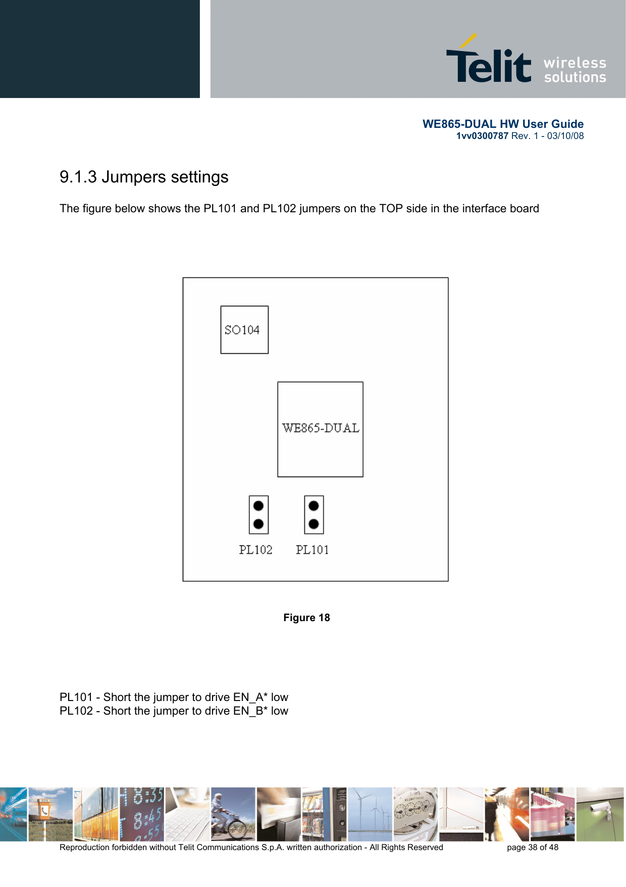       WE865-DUAL HW User Guide 1vv0300787 Rev. 1 - 03/10/08      Reproduction forbidden without Telit Communications S.p.A. written authorization - All Rights Reserved    page 38 of 48  9.1.3 Jumpers settings  The figure below shows the PL101 and PL102 jumpers on the TOP side in the interface board         Figure 18           PL101 - Short the jumper to drive EN_A* low PL102 - Short the jumper to drive EN_B* low   