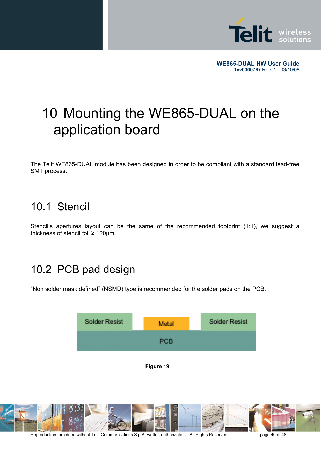       WE865-DUAL HW User Guide 1vv0300787 Rev. 1 - 03/10/08      Reproduction forbidden without Telit Communications S.p.A. written authorization - All Rights Reserved    page 40 of 48  10  Mounting the WE865-DUAL on the application board   The Telit WE865-DUAL module has been designed in order to be compliant with a standard lead-free SMT process.   10.1  Stencil  Stencil’s apertures layout can be the same of the recommended footprint (1:1), we suggest a thickness of stencil foil ≥ 120μm.   10.2  PCB pad design  &quot;Non solder mask defined” (NSMD) type is recommended for the solder pads on the PCB.                                    Figure 19     