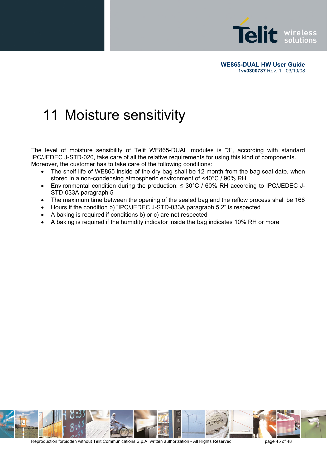       WE865-DUAL HW User Guide 1vv0300787 Rev. 1 - 03/10/08      Reproduction forbidden without Telit Communications S.p.A. written authorization - All Rights Reserved    page 45 of 48  11  Moisture sensitivity    The level of moisture sensibility of Telit WE865-DUAL modules is “3”, according with standard IPC/JEDEC J-STD-020, take care of all the relative requirements for using this kind of components. Moreover, the customer has to take care of the following conditions: •  The shelf life of WE865 inside of the dry bag shall be 12 month from the bag seal date, when stored in a non-condensing atmospheric environment of &lt;40°C / 90% RH •  Environmental condition during the production: ≤ 30°C / 60% RH according to IPC/JEDEC J-STD-033A paragraph 5 •  The maximum time between the opening of the sealed bag and the reflow process shall be 168 •  Hours if the condition b) “IPC/JEDEC J-STD-033A paragraph 5.2” is respected •  A baking is required if conditions b) or c) are not respected •  A baking is required if the humidity indicator inside the bag indicates 10% RH or more 