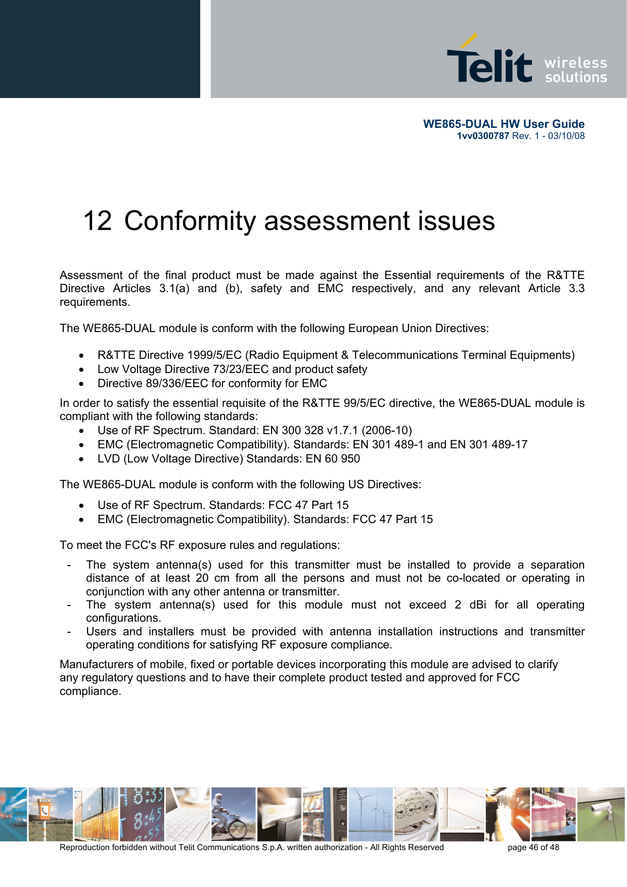       WE865-DUAL HW User Guide 1vv0300787 Rev. 1 - 03/10/08      Reproduction forbidden without Telit Communications S.p.A. written authorization - All Rights Reserved    page 46 of 48  12  Conformity assessment issues  Assessment of the final product must be made against the Essential requirements of the R&amp;TTE Directive Articles 3.1(a) and (b), safety and EMC respectively, and any relevant Article 3.3 requirements.  The WE865-DUAL module is conform with the following European Union Directives: •  R&amp;TTE Directive 1999/5/EC (Radio Equipment &amp; Telecommunications Terminal Equipments) •  Low Voltage Directive 73/23/EEC and product safety •  Directive 89/336/EEC for conformity for EMC In order to satisfy the essential requisite of the R&amp;TTE 99/5/EC directive, the WE865-DUAL module is compliant with the following standards: •  Use of RF Spectrum. Standard: EN 300 328 v1.7.1 (2006-10) •  EMC (Electromagnetic Compatibility). Standards: EN 301 489-1 and EN 301 489-17 •  LVD (Low Voltage Directive) Standards: EN 60 950 The WE865-DUAL module is conform with the following US Directives: •  Use of RF Spectrum. Standards: FCC 47 Part 15 •  EMC (Electromagnetic Compatibility). Standards: FCC 47 Part 15 To meet the FCC&apos;s RF exposure rules and regulations: -  The system antenna(s) used for this transmitter must be installed to provide a separation distance of at least 20 cm from all the persons and must not be co-located or operating in conjunction with any other antenna or transmitter. -  The system antenna(s) used for this module must not exceed 2 dBi for all operating configurations. -  Users and installers must be provided with antenna installation instructions and transmitter operating conditions for satisfying RF exposure compliance. Manufacturers of mobile, fixed or portable devices incorporating this module are advised to clarify any regulatory questions and to have their complete product tested and approved for FCC compliance. 