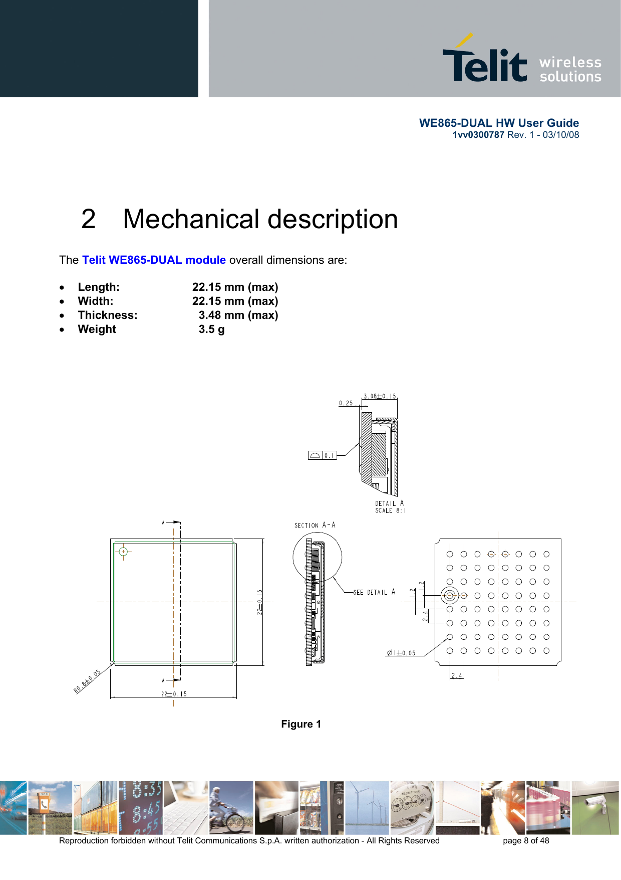       WE865-DUAL HW User Guide 1vv0300787 Rev. 1 - 03/10/08      Reproduction forbidden without Telit Communications S.p.A. written authorization - All Rights Reserved    page 8 of 48  2  Mechanical description The Telit WE865-DUAL module overall dimensions are:  • Length:     22.15 mm (max) • Width:     22.15 mm (max) • Thickness:       3.48 mm (max) • Weight      3.5 g         Figure 1    