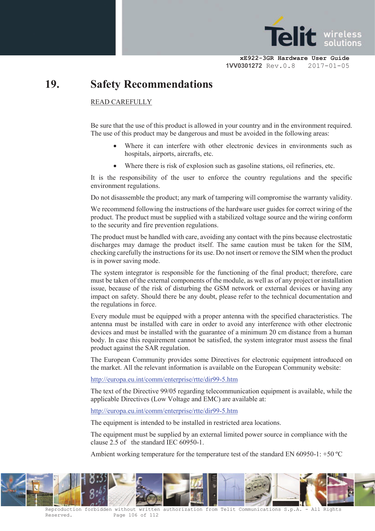     xE922-3GR Hardware User Guide 1VV0301272 Rev.0.8   2017-01-05 Reproduction forbidden without written authorization from Telit Communications S.p.A. - All Rights Reserved.    Page 106 of 112  19. Safety Recommendations READ CAREFULLY  Be sure that the use of this product is allowed in your country and in the environment required. The use of this product may be dangerous and must be avoided in the following areas: · Where  it  can  interfere  with  other  electronic  devices  in  environments  such  as hospitals, airports, aircrafts, etc. · Where there is risk of explosion such as gasoline stations, oil refineries, etc.  It  is  the  responsibility  of  the  user  to  enforce  the  country  regulations  and  the  specific environment regulations. Do not disassemble the product; any mark of tampering will compromise the warranty validity. We recommend following the instructions of the hardware user guides for correct wiring of the product. The product must be supplied with a stabilized voltage source and the wiring conform to the security and fire prevention regulations. The product must be handled with care, avoiding any contact with the pins because electrostatic discharges  may  damage  the  product  itself.  The  same  caution  must  be  taken  for  the  SIM, checking carefully the instructions for its use. Do not insert or remove the SIM when the product is in power saving mode. The system integrator is responsible for the functioning of the final product; therefore, care must be taken of the external components of the module, as well as of any project or installation issue, because of the risk of disturbing the GSM network or external devices or having any impact on safety. Should there be any doubt, please refer to the technical documentation and the regulations in force. Every module must be equipped with a proper antenna with the specified characteristics. The antenna must be installed with care in order to avoid any interference with other electronic devices and must be installed with the guarantee of a minimum 20 cm distance from a human body. In case this requirement cannot be satisfied, the system integrator must assess the final product against the SAR regulation. The European Community provides some Directives for electronic equipment introduced on the market. All the relevant information is available on the European Community website: http://europa.eu.int/comm/enterprise/rtte/dir99-5.htm The text of the Directive 99/05 regarding telecommunication equipment is available, while the applicable Directives (Low Voltage and EMC) are available at: http://europa.eu.int/comm/enterprise/rtte/dir99-5.htm The equipment is intended to be installed in restricted area locations. The equipment must be supplied by an external limited power source in compliance with the clause 2.5 of   the standard IEC 60950-1. Ambient working temperature for the temperature test of the standard EN 60950-1: +50 ºC 