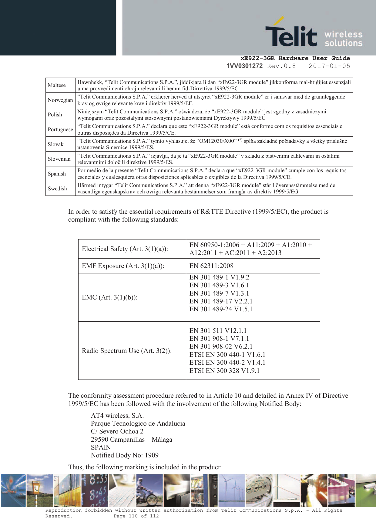     xE922-3GR Hardware User Guide 1VV0301272 Rev.0.8   2017-01-05 Reproduction forbidden without written authorization from Telit Communications S.p.A. - All Rights Reserved.    Page 110 of 112  Maltese Hawnhekk, “Telit Communications S.P.A.”, jiddikjara li dan “xE922-3GR module” jikkonforma mal-ħtiġijiet essenzjali u ma provvedimenti oħrajn relevanti li hemm fid-Dirrettiva 1999/5/EC. Norwegian “Telit Communications S.P.A.” erklærer herved at utstyret “xE922-3GR module” er i samsvar med de grunnleggende krav og øvrige relevante krav i direktiv 1999/5/EF. Polish Niniejszym “Telit Communications S.P.A.” oświadcza, że “xE922-3GR module” jest zgodny z zasadniczymi wymogami oraz pozostałymi stosownymi postanowieniami Dyrektywy 1999/5/EC Portuguese “Telit Communications S.P.A.” declara que este “xE922-3GR module” está conforme com os requisitos essenciais e outras disposições da Directiva 1999/5/CE. Slovak “Telit Communications S.P.A.” týmto vyhlasuje, že “OM12030/X00” (*) spĺňa základné požiadavky a všetky príslušné ustanovenia Smernice 1999/5/ES. Slovenian “Telit Communications S.P.A.” izjavlja, da je ta “xE922-3GR module” v skladu z bistvenimi zahtevami in ostalimi relevantnimi določili direktive 1999/5/ES. Spanish Por medio de la presente “Telit Communications S.P.A.” declara que “xE922-3GR module” cumple con los requisitos esenciales y cualesquiera otras disposiciones aplicables o exigibles de la Directiva 1999/5/CE. Swedish Härmed intygar “Telit Communications S.P.A.” att denna “xE922-3GR module” står I överensstämmelse med de väsentliga egenskapskrav och övriga relevanta bestämmelser som framgår av direktiv 1999/5/EG.  In order to satisfy the essential requirements of R&amp;TTE Directive (1999/5/EC), the product is compliant with the following standards:  Electrical Safety (Art. 3(1)(a)):  EN 60950-1:2006 + A11:2009 + A1:2010 + A12:2011 + AC:2011 + A2:2013 EMF Exposure (Art. 3(1)(a)):  EN 62311:2008 EMC (Art. 3(1)(b)):  EN 301 489-1 V1.9.2 EN 301 489-3 V1.6.1 EN 301 489-7 V1.3.1 EN 301 489-17 V2.2.1 EN 301 489-24 V1.5.1  Radio Spectrum Use (Art. 3(2)):  EN 301 511 V12.1.1 EN 301 908-1 V7.1.1 EN 301 908-02 V6.2.1 ETSI EN 300 440-1 V1.6.1 ETSI EN 300 440-2 V1.4.1 ETSI EN 300 328 V1.9.1  The conformity assessment procedure referred to in Article 10 and detailed in Annex IV of Directive 1999/5/EC has been followed with the involvement of the following Notified Body: AT4 wireless, S.A. Parque Tecnologico de Andalucía C/ Severo Ochoa 2 29590 Campanillas – Málaga SPAIN Notified Body No: 1909 Thus, the following marking is included in the product: 