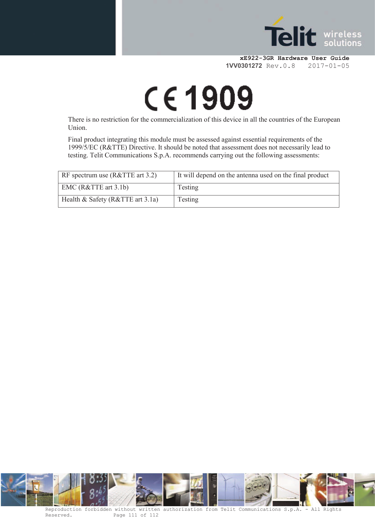    xE922-3GR Hardware User Guide 1VV0301272 Rev.0.8   2017-01-05 Reproduction forbidden without written authorization from Telit Communications S.p.A. - All Rights Reserved.    Page 111 of 112    There is no restriction for the commercialization of this device in all the countries of the European Union.  Final product integrating this module must be assessed against essential requirements of the 1999/5/EC (R&amp;TTE) Directive. It should be noted that assessment does not necessarily lead to testing. Telit Communications S.p.A. recommends carrying out the following assessments:  RF spectrum use (R&amp;TTE art 3.2) It will depend on the antenna used on the final product EMC (R&amp;TTE art 3.1b) Testing Health &amp; Safety (R&amp;TTE art 3.1a) Testing   