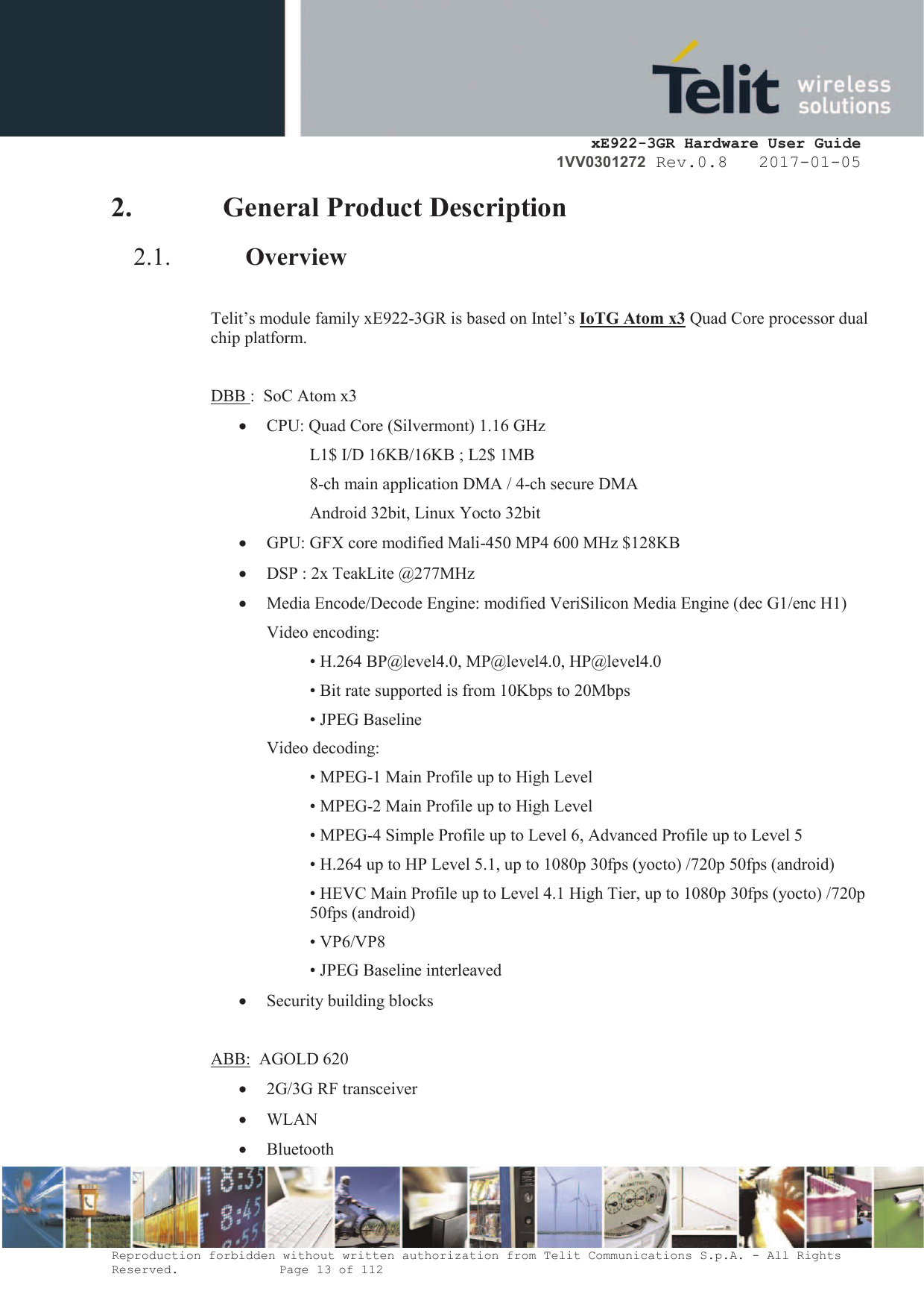     xE922-3GR Hardware User Guide 1VV0301272 Rev.0.8   2017-01-05 Reproduction forbidden without written authorization from Telit Communications S.p.A. - All Rights Reserved.    Page 13 of 112  2. General Product Description 2.1. Overview  Telit’s module family xE922-3GR is based on Intel’s IoTG Atom x3 Quad Core processor dual chip platform.  DBB :  SoC Atom x3 · CPU: Quad Core (Silvermont) 1.16 GHz L1$ I/D 16KB/16KB ; L2$ 1MB 8-ch main application DMA / 4-ch secure DMA Android 32bit, Linux Yocto 32bit · GPU: GFX core modified Mali-450 MP4 600 MHz $128KB · DSP : 2x TeakLite @277MHz · Media Encode/Decode Engine: modified VeriSilicon Media Engine (dec G1/enc H1) Video encoding: • H.264 BP@level4.0, MP@level4.0, HP@level4.0 • Bit rate supported is from 10Kbps to 20Mbps • JPEG Baseline Video decoding: • MPEG-1 Main Profile up to High Level • MPEG-2 Main Profile up to High Level • MPEG-4 Simple Profile up to Level 6, Advanced Profile up to Level 5 • H.264 up to HP Level 5.1, up to 1080p 30fps (yocto) /720p 50fps (android) • HEVC Main Profile up to Level 4.1 High Tier, up to 1080p 30fps (yocto) /720p 50fps (android) • VP6/VP8 • JPEG Baseline interleaved · Security building blocks  ABB:  AGOLD 620  · 2G/3G RF transceiver · WLAN · Bluetooth 