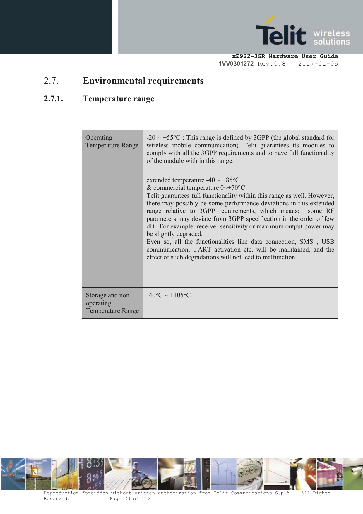     xE922-3GR Hardware User Guide 1VV0301272 Rev.0.8   2017-01-05 Reproduction forbidden without written authorization from Telit Communications S.p.A. - All Rights Reserved.    Page 23 of 112  2.7. Environmental requirements 2.7.1. Temperature range   Operating Temperature Range -20 ~ +55°C : This range is defined by 3GPP (the global standard for wireless  mobile  communication).  Telit  guarantees  its  modules  to comply with all the 3GPP requirements and to have full functionality of the module with in this range.  extended temperature -40 ~ +85°C  &amp; commercial temperature 0~+70°C: Telit guarantees full functionality within this range as well. However, there may possibly be some performance deviations in this extended range  relative  to 3GPP  requirements, which  means:    some  RF parameters may deviate from 3GPP specification in the order of few dB.  For example: receiver sensitivity or maximum output power may be slightly degraded.  Even  so,  all  the  functionalities  like data  connection,  SMS ,  USB communication,  UART  activation  etc.  will  be  maintained,  and  the effect of such degradations will not lead to malfunction.   Storage and non-operating Temperature Range  –40°C ~ +105°C      