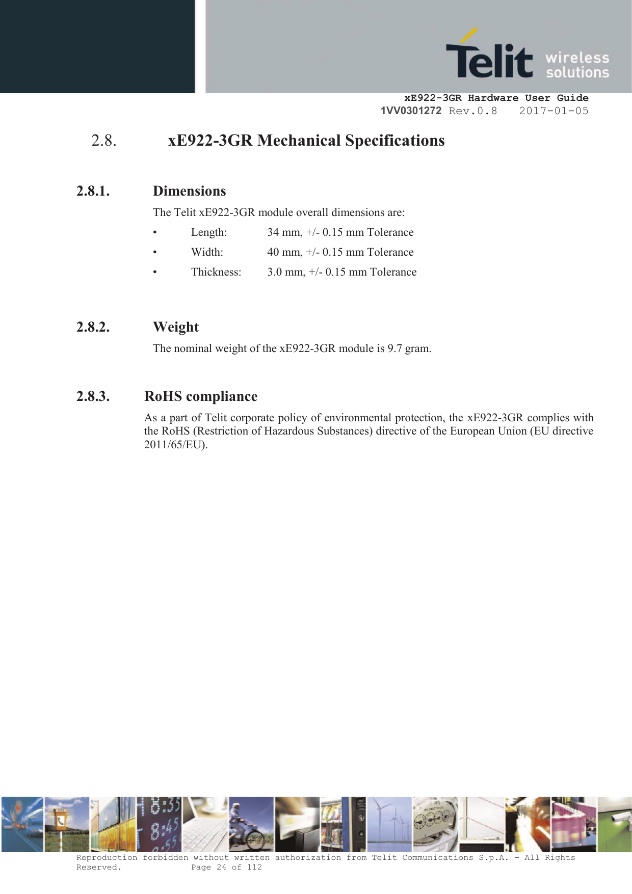     xE922-3GR Hardware User Guide 1VV0301272 Rev.0.8   2017-01-05 Reproduction forbidden without written authorization from Telit Communications S.p.A. - All Rights Reserved.    Page 24 of 112  2.8. xE922-3GR Mechanical Specifications  2.8.1. Dimensions The Telit xE922-3GR module overall dimensions are:  •  Length:   34 mm, +/- 0.15 mm Tolerance •  Width:    40 mm, +/- 0.15 mm Tolerance •  Thickness:   3.0 mm, +/- 0.15 mm Tolerance   2.8.2. Weight The nominal weight of the xE922-3GR module is 9.7 gram.  2.8.3. RoHS compliance As a part of Telit corporate policy of environmental protection, the xE922-3GR complies with the RoHS (Restriction of Hazardous Substances) directive of the European Union (EU directive 2011/65/EU). 