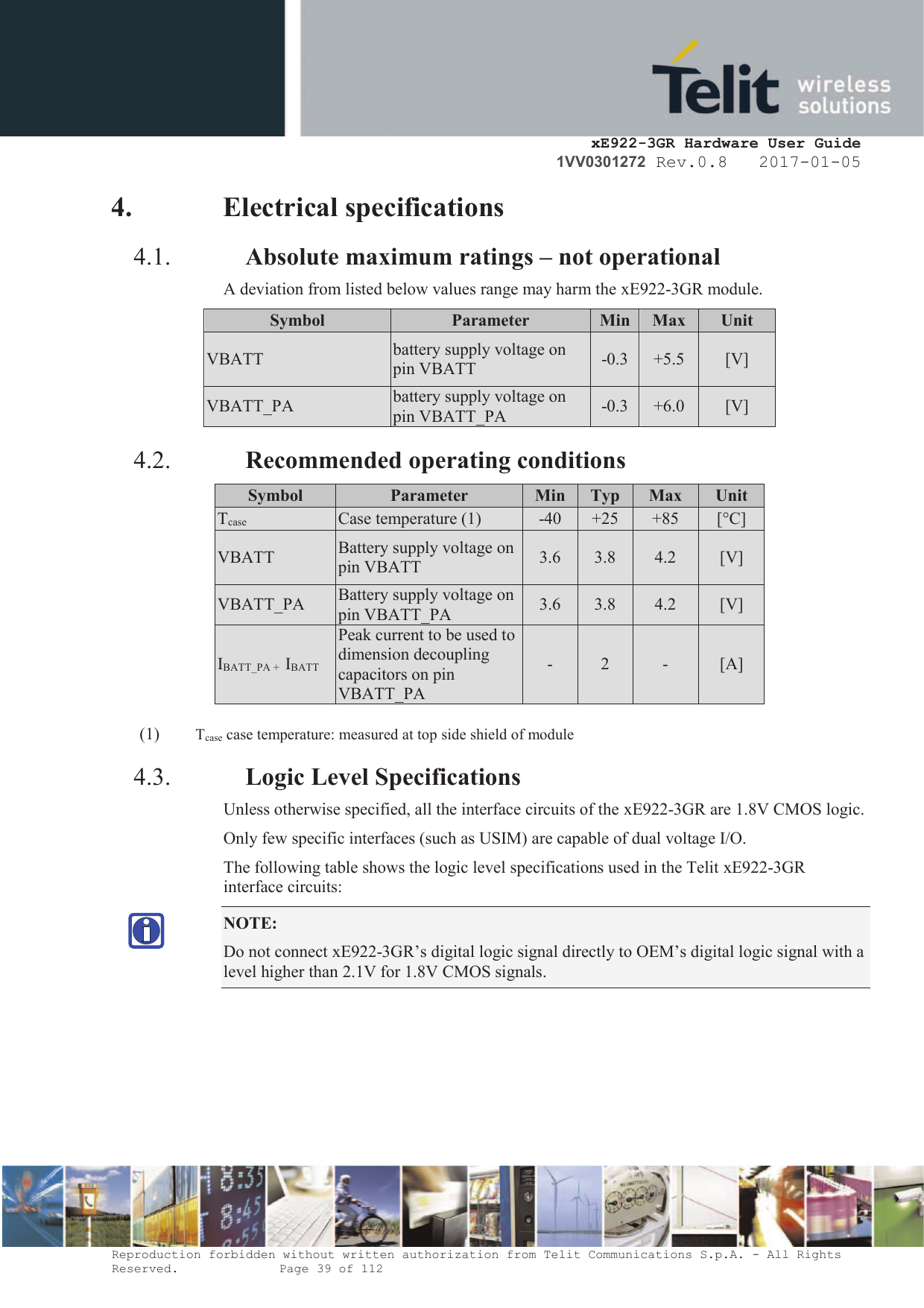     xE922-3GR Hardware User Guide 1VV0301272 Rev.0.8   2017-01-05 Reproduction forbidden without written authorization from Telit Communications S.p.A. - All Rights Reserved.    Page 39 of 112  4. Electrical specifications 4.1. Absolute maximum ratings – not operational A deviation from listed below values range may harm the xE922-3GR module. Symbol Parameter Min Max Unit VBATT battery supply voltage on pin VBATT -0.3 +5.5 [V] VBATT_PA battery supply voltage on pin VBATT_PA -0.3 +6.0 [V] 4.2. Recommended operating conditions Symbol Parameter Min Typ Max Unit Tcase Case temperature (1) -40 +25 +85 [°C] VBATT Battery supply voltage on pin VBATT 3.6 3.8 4.2 [V] VBATT_PA Battery supply voltage on pin VBATT_PA 3.6 3.8 4.2 [V] IBATT_PA +  IBATT Peak current to be used to dimension decoupling capacitors on pin VBATT_PA - 2 - [A]  (1) Tcase case temperature: measured at top side shield of module 4.3. Logic Level Specifications Unless otherwise specified, all the interface circuits of the xE922-3GR are 1.8V CMOS logic. Only few specific interfaces (such as USIM) are capable of dual voltage I/O. The following table shows the logic level specifications used in the Telit xE922-3GR interface circuits: NOTE:  Do not connect xE922-3GR’s digital logic signal directly to OEM’s digital logic signal with a level higher than 2.1V for 1.8V CMOS signals.       