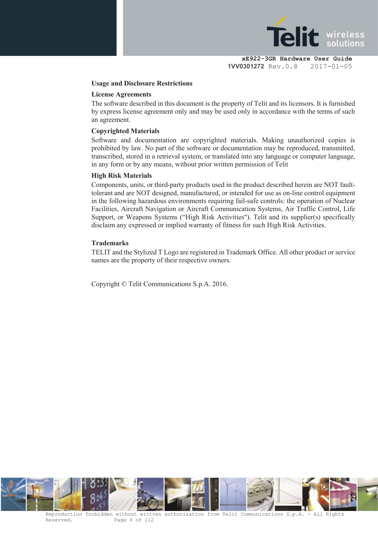     xE922-3GR Hardware User Guide 1VV0301272 Rev.0.8   2017-01-05 Reproduction forbidden without written authorization from Telit Communications S.p.A. - All Rights Reserved.    Page 4 of 112  Usage and Disclosure Restrictions License Agreements The software described in this document is the property of Telit and its licensors. It is furnished by express license agreement only and may be used only in accordance with the terms of such an agreement. Copyrighted Materials Software  and  documentation  are  copyrighted  materials.  Making  unauthorized  copies  is prohibited by law. No part of the software or documentation may be reproduced, transmitted, transcribed, stored in a retrieval system, or translated into any language or computer language, in any form or by any means, without prior written permission of Telit High Risk Materials Components, units, or third-party products used in the product described herein are NOT fault-tolerant and are NOT designed, manufactured, or intended for use as on-line control equipment in the following hazardous environments requiring fail-safe controls: the operation of Nuclear Facilities, Aircraft Navigation or Aircraft Communication Systems, Air Traffic Control, Life Support, or Weapons Systems (“High Risk Activities&quot;). Telit and its supplier(s) specifically disclaim any expressed or implied warranty of fitness for such High Risk Activities. Trademarks TELIT and the Stylized T Logo are registered in Trademark Office. All other product or service names are the property of their respective owners.   Copyright © Telit Communications S.p.A. 2016.   