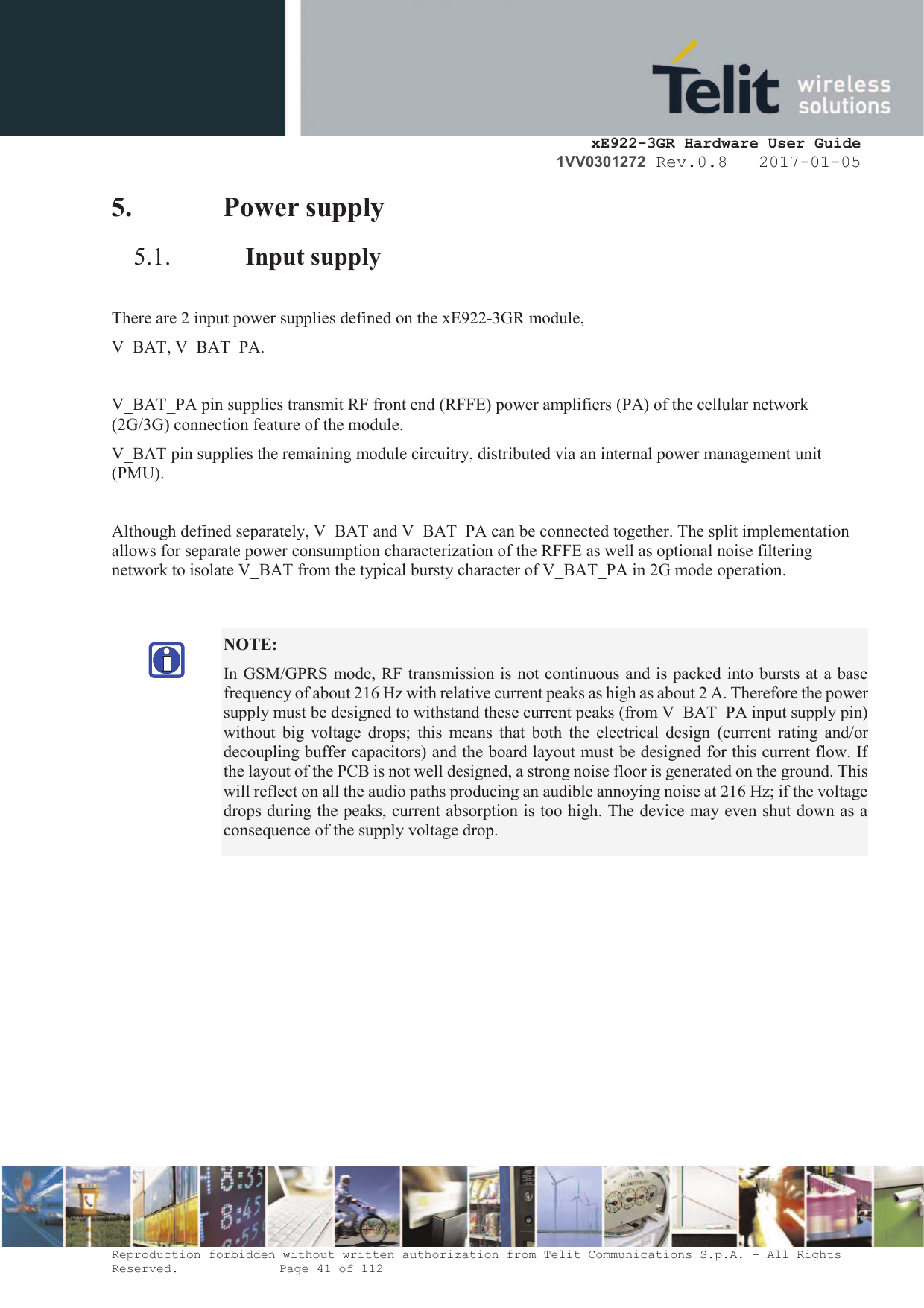    xE922-3GR Hardware User Guide 1VV0301272 Rev.0.8   2017-01-05 Reproduction forbidden without written authorization from Telit Communications S.p.A. - All Rights Reserved.    Page 41 of 112  5. Power supply 5.1. Input supply  There are 2 input power supplies defined on the xE922-3GR module,  V_BAT, V_BAT_PA.  V_BAT_PA pin supplies transmit RF front end (RFFE) power amplifiers (PA) of the cellular network (2G/3G) connection feature of the module.  V_BAT pin supplies the remaining module circuitry, distributed via an internal power management unit (PMU).  Although defined separately, V_BAT and V_BAT_PA can be connected together. The split implementation allows for separate power consumption characterization of the RFFE as well as optional noise filtering network to isolate V_BAT from the typical bursty character of V_BAT_PA in 2G mode operation.    NOTE: In GSM/GPRS mode, RF transmission is not continuous and is packed into bursts at a base frequency of about 216 Hz with relative current peaks as high as about 2 A. Therefore the power supply must be designed to withstand these current peaks (from V_BAT_PA input supply pin) without  big  voltage  drops;  this  means  that  both  the  electrical  design (current rating  and/or decoupling buffer capacitors) and the board layout must be designed for this current flow. If the layout of the PCB is not well designed, a strong noise floor is generated on the ground. This will reflect on all the audio paths producing an audible annoying noise at 216 Hz; if the voltage drops during the peaks, current absorption is too high. The device may even shut down as a consequence of the supply voltage drop.  