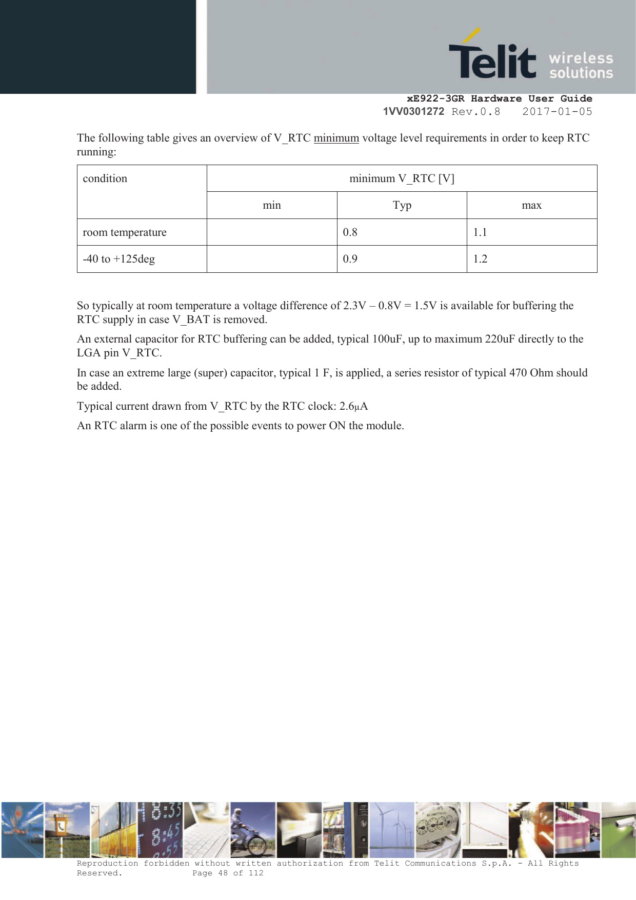     xE922-3GR Hardware User Guide 1VV0301272 Rev.0.8   2017-01-05 Reproduction forbidden without written authorization from Telit Communications S.p.A. - All Rights Reserved.    Page 48 of 112  The following table gives an overview of V_RTC minimum voltage level requirements in order to keep RTC running: condition  minimum V_RTC [V] min  Typ  max room temperature  0.8 1.1 -40 to +125deg  0.9 1.2  So typically at room temperature a voltage difference of 2.3V – 0.8V = 1.5V is available for buffering the RTC supply in case V_BAT is removed. An external capacitor for RTC buffering can be added, typical 100uF, up to maximum 220uF directly to the LGA pin V_RTC.  In case an extreme large (super) capacitor, typical 1 F, is applied, a series resistor of typical 470 Ohm should be added. Typical current drawn from V_RTC by the RTC clock: 2.6µA An RTC alarm is one of the possible events to power ON the module.   