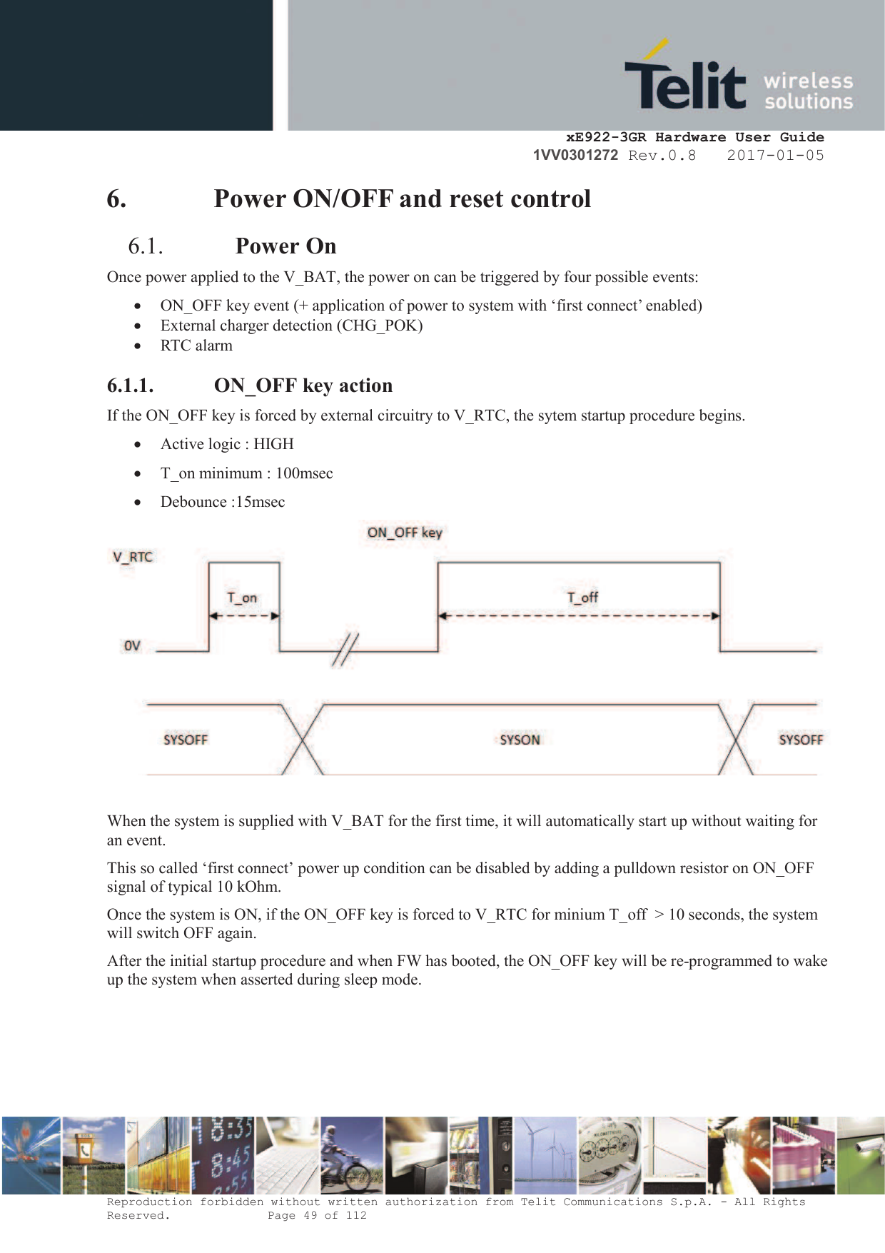     xE922-3GR Hardware User Guide 1VV0301272 Rev.0.8   2017-01-05 Reproduction forbidden without written authorization from Telit Communications S.p.A. - All Rights Reserved.    Page 49 of 112  6. Power ON/OFF and reset control  6.1. Power On  Once power applied to the V_BAT, the power on can be triggered by four possible events: · ON_OFF key event (+ application of power to system with ‘first connect’ enabled) · External charger detection (CHG_POK) · RTC alarm 6.1.1. ON_OFF key action If the ON_OFF key is forced by external circuitry to V_RTC, the sytem startup procedure begins.  · Active logic : HIGH · T_on minimum : 100msec  · Debounce :15msec   When the system is supplied with V_BAT for the first time, it will automatically start up without waiting for an event.   This so called ‘first connect’ power up condition can be disabled by adding a pulldown resistor on ON_OFF signal of typical 10 kOhm.  Once the system is ON, if the ON_OFF key is forced to V_RTC for minium T_off  &gt; 10 seconds, the system will switch OFF again.  After the initial startup procedure and when FW has booted, the ON_OFF key will be re-programmed to wake up the system when asserted during sleep mode.  