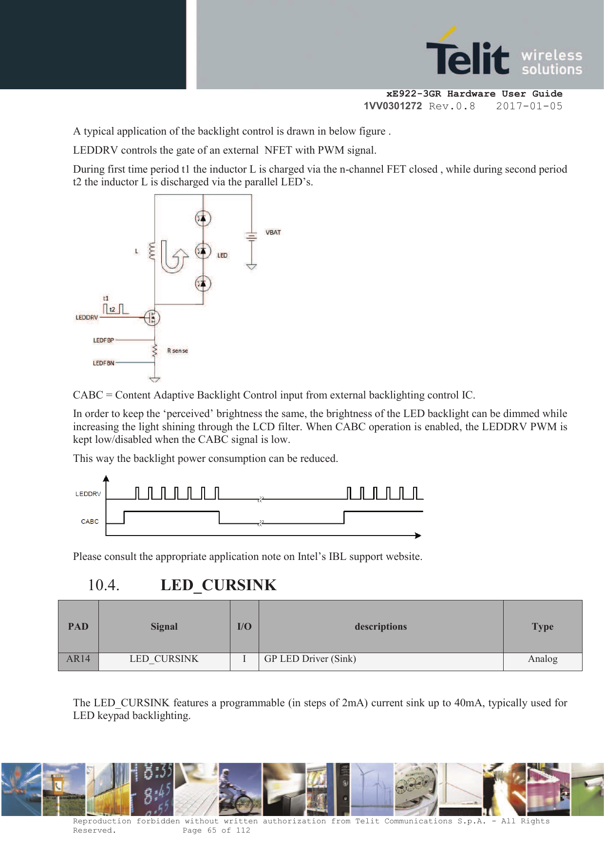     xE922-3GR Hardware User Guide 1VV0301272 Rev.0.8   2017-01-05 Reproduction forbidden without written authorization from Telit Communications S.p.A. - All Rights Reserved.    Page 65 of 112  A typical application of the backlight control is drawn in below figure . LEDDRV controls the gate of an external  NFET with PWM signal. During first time period t1 the inductor L is charged via the n-channel FET closed , while during second period t2 the inductor L is discharged via the parallel LED’s.  CABC = Content Adaptive Backlight Control input from external backlighting control IC. In order to keep the ‘perceived’ brightness the same, the brightness of the LED backlight can be dimmed while increasing the light shining through the LCD filter. When CABC operation is enabled, the LEDDRV PWM is kept low/disabled when the CABC signal is low. This way the backlight power consumption can be reduced.   Please consult the appropriate application note on Intel’s IBL support website. 10.4. LED_CURSINK PAD Signal I/O descriptions  Type AR14 LED_CURSINK I GP LED Driver (Sink)  Analog   The LED_CURSINK features a programmable (in steps of 2mA) current sink up to 40mA, typically used for LED keypad backlighting. 