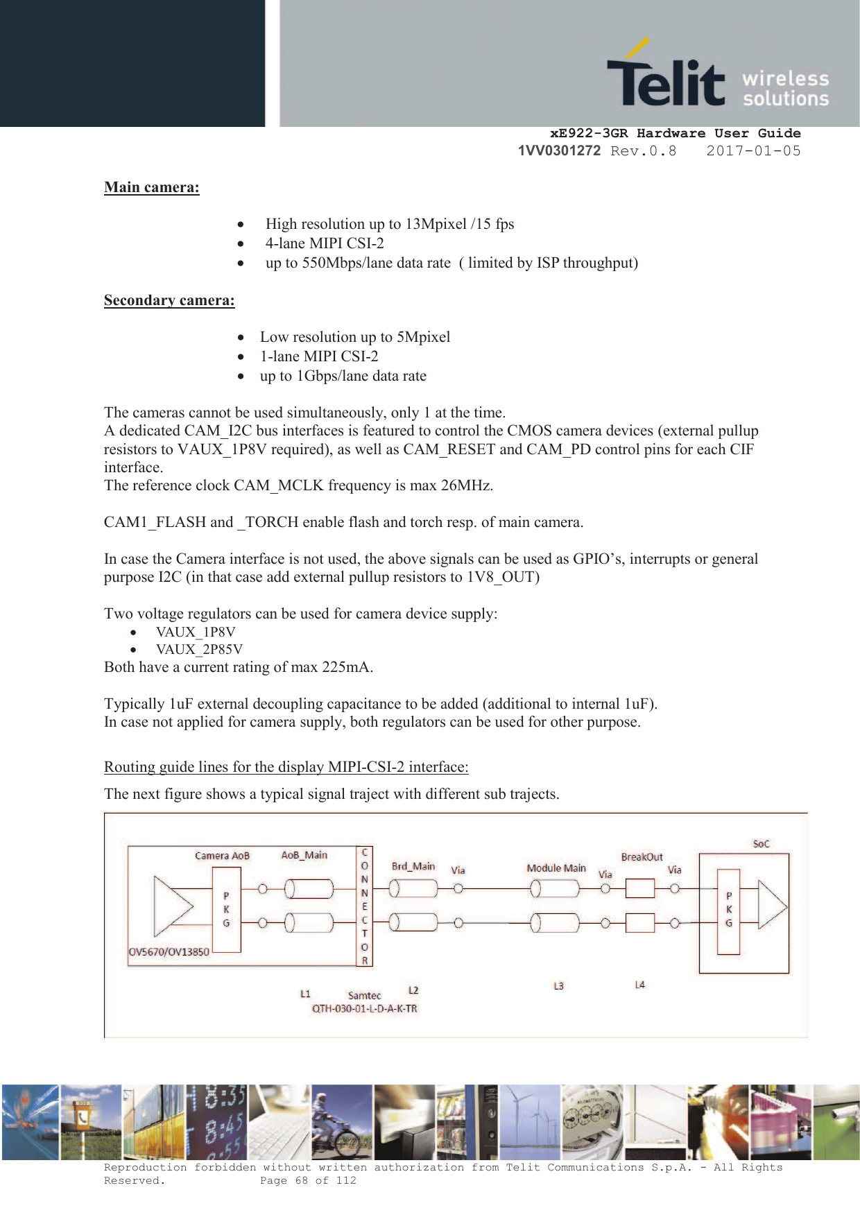    xE922-3GR Hardware User Guide 1VV0301272 Rev.0.8   2017-01-05 Reproduction forbidden without written authorization from Telit Communications S.p.A. - All Rights Reserved.    Page 68 of 112  Main camera:   · High resolution up to 13Mpixel /15 fps · 4-lane MIPI CSI-2 · up to 550Mbps/lane data rate  ( limited by ISP throughput)   Secondary camera:   · Low resolution up to 5Mpixel · 1-lane MIPI CSI-2 · up to 1Gbps/lane data rate  The cameras cannot be used simultaneously, only 1 at the time. A dedicated CAM_I2C bus interfaces is featured to control the CMOS camera devices (external pullup resistors to VAUX_1P8V required), as well as CAM_RESET and CAM_PD control pins for each CIF interface. The reference clock CAM_MCLK frequency is max 26MHz.  CAM1_FLASH and _TORCH enable flash and torch resp. of main camera.  In case the Camera interface is not used, the above signals can be used as GPIO’s, interrupts or general purpose I2C (in that case add external pullup resistors to 1V8_OUT)  Two voltage regulators can be used for camera device supply: · VAUX_1P8V · VAUX_2P85V Both have a current rating of max 225mA.  Typically 1uF external decoupling capacitance to be added (additional to internal 1uF).  In case not applied for camera supply, both regulators can be used for other purpose.  Routing guide lines for the display MIPI-CSI-2 interface: The next figure shows a typical signal traject with different sub trajects.    