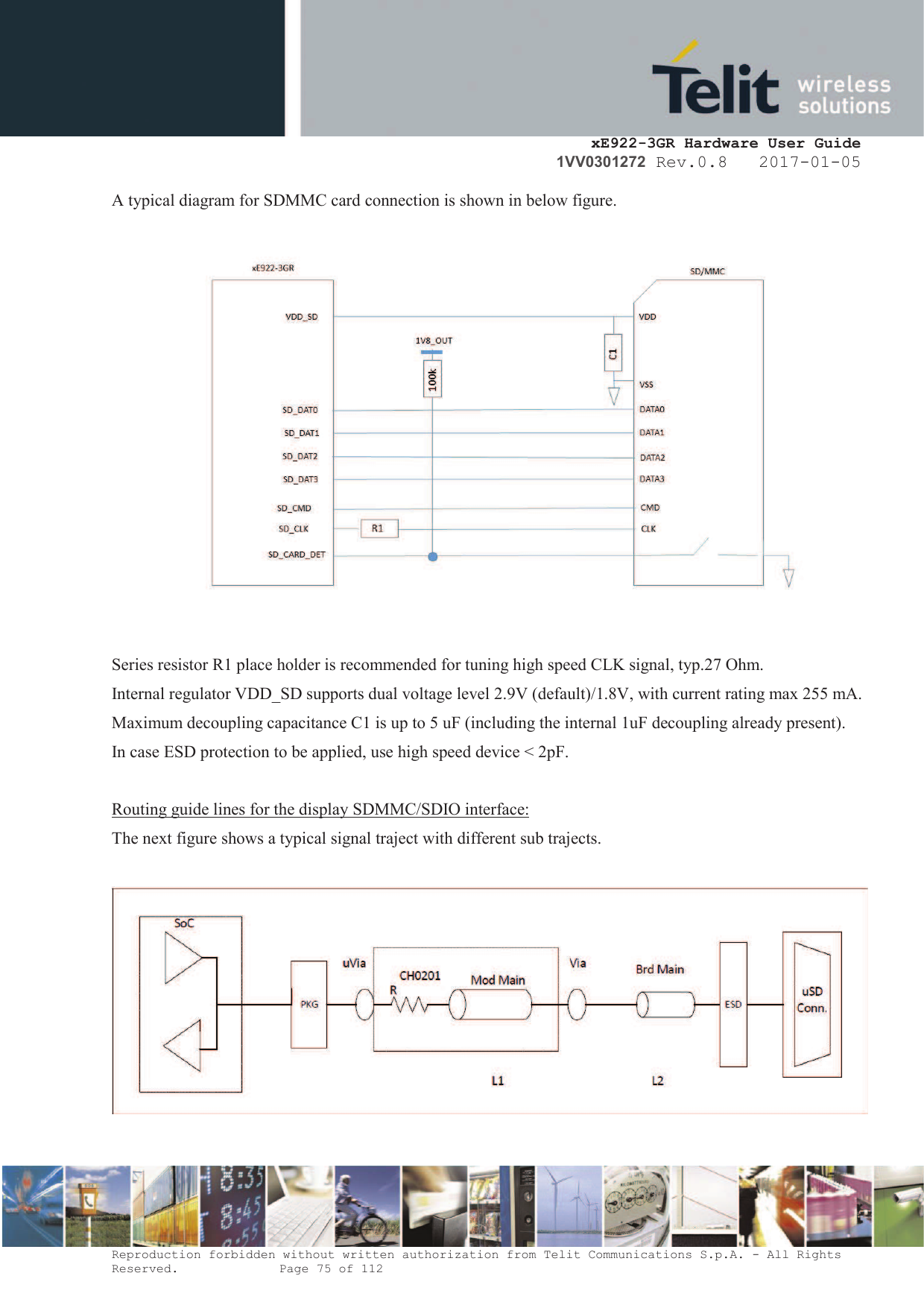    xE922-3GR Hardware User Guide 1VV0301272 Rev.0.8   2017-01-05 Reproduction forbidden without written authorization from Telit Communications S.p.A. - All Rights Reserved.    Page 75 of 112  A typical diagram for SDMMC card connection is shown in below figure.  Series resistor R1 place holder is recommended for tuning high speed CLK signal, typ.27 Ohm. Internal regulator VDD_SD supports dual voltage level 2.9V (default)/1.8V, with current rating max 255 mA. Maximum decoupling capacitance C1 is up to 5 uF (including the internal 1uF decoupling already present). In case ESD protection to be applied, use high speed device &lt; 2pF.  Routing guide lines for the display SDMMC/SDIO interface: The next figure shows a typical signal traject with different sub trajects.     