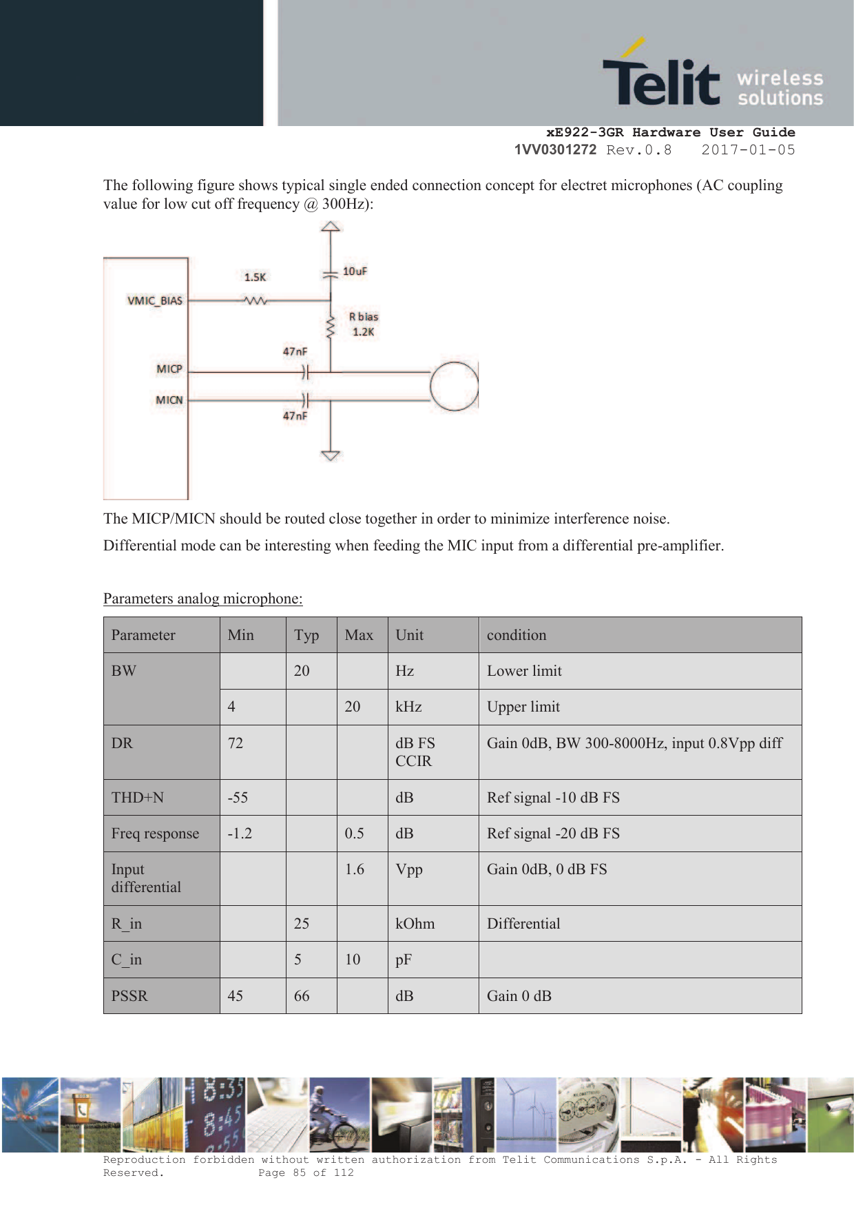     xE922-3GR Hardware User Guide 1VV0301272 Rev.0.8   2017-01-05 Reproduction forbidden without written authorization from Telit Communications S.p.A. - All Rights Reserved.    Page 85 of 112  The following figure shows typical single ended connection concept for electret microphones (AC coupling value for low cut off frequency @ 300Hz):  The MICP/MICN should be routed close together in order to minimize interference noise. Differential mode can be interesting when feeding the MIC input from a differential pre-amplifier.  Parameters analog microphone: Parameter  Min Typ Max Unit condition BW  20  Hz Lower limit 4  20 kHz Upper limit DR 72   dB FS CCIR Gain 0dB, BW 300-8000Hz, input 0.8Vpp diff THD+N -55   dB Ref signal -10 dB FS Freq response -1.2  0.5 dB Ref signal -20 dB FS Input differential   1.6 Vpp Gain 0dB, 0 dB FS R_in  25  kOhm Differential C_in  5 10 pF  PSSR 45 66  dB Gain 0 dB   