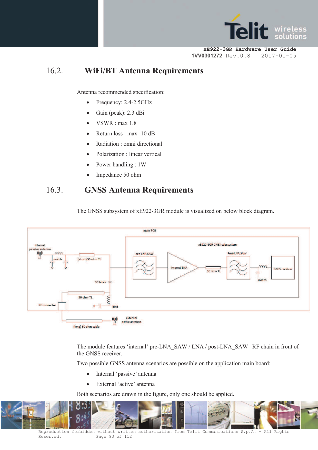     xE922-3GR Hardware User Guide 1VV0301272 Rev.0.8   2017-01-05 Reproduction forbidden without written authorization from Telit Communications S.p.A. - All Rights Reserved.    Page 93 of 112  16.2. WiFi/BT Antenna Requirements   Antenna recommended specification: · Frequency: 2.4-2.5GHz · Gain (peak): 2.3 dBi · VSWR : max 1.8 · Return loss : max -10 dB · Radiation : omni directional  · Polarization : linear vertical  · Power handling : 1W · Impedance 50 ohm 16.3. GNSS Antenna Requirements  The GNSS subsystem of xE922-3GR module is visualized on below block diagram.    The module features ‘internal’ pre-LNA_SAW / LNA / post-LNA_SAW   RF chain in front of the GNSS receiver. Two possible GNSS antenna scenarios are possible on the application main board: · Internal ‘passive’ antenna · External ‘active’ antenna Both scenarios are drawn in the figure, only one should be applied. 