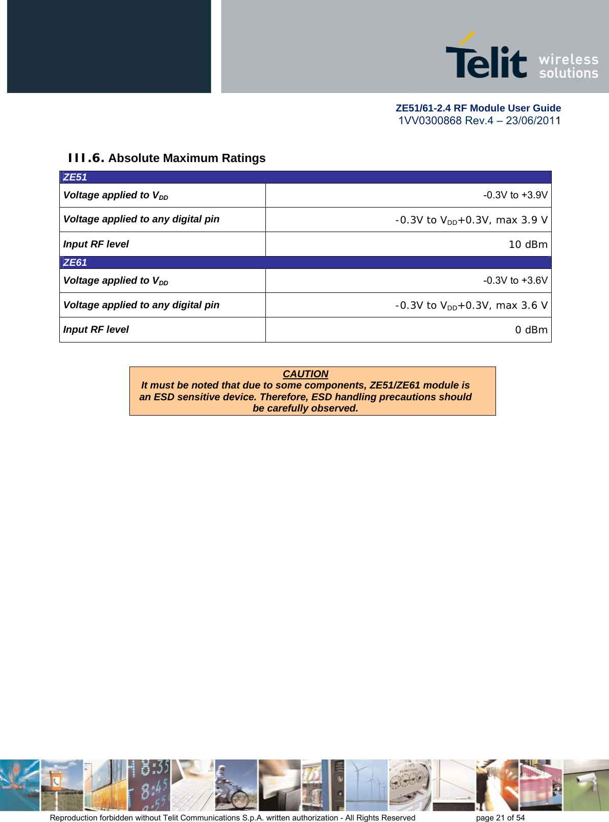        ZE51/61-2.4 RF Module User Guide 1VV0300868 Rev.4 – 23/06/2011 Reproduction forbidden without Telit Communications S.p.A. written authorization - All Rights Reserved    page 21 of 54  III.6. Absolute Maximum Ratings ZE51 Voltage applied to VDD -0.3V to +3.9VVoltage applied to any digital pin  -0.3V to VDD+0.3V, max 3.9 VInput RF level  10 dBm ZE61 Voltage applied to VDD -0.3V to +3.6VVoltage applied to any digital pin  -0.3V to VDD+0.3V, max 3.6 VInput RF level  0 dBm   CAUTION It must be noted that due to some components, ZE51/ZE61 module is an ESD sensitive device. Therefore, ESD handling precautions should be carefully observed.   