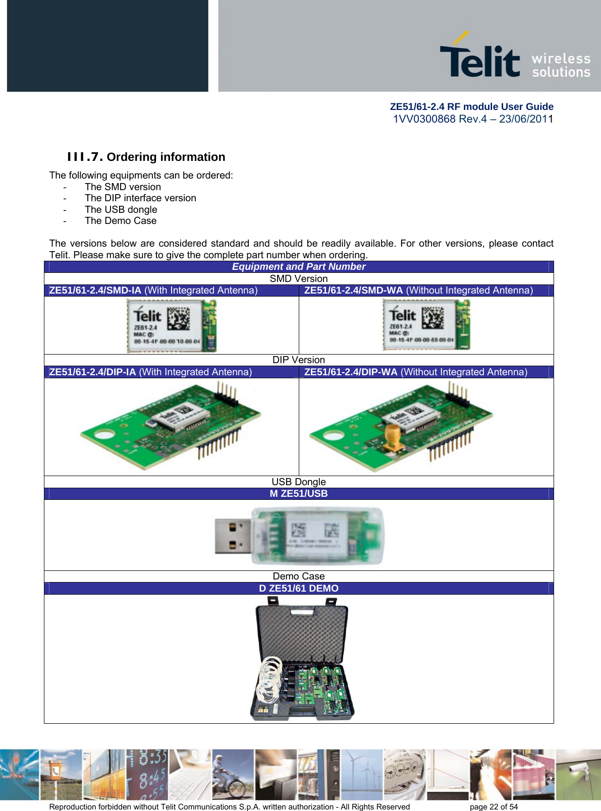         ZE51/61-2.4 RF module User Guide 1VV0300868 Rev.4 – 23/06/2011 Reproduction forbidden without Telit Communications S.p.A. written authorization - All Rights Reserved    page 22 of 54  III.7. Ordering information The following equipments can be ordered: - The SMD version -  The DIP interface version -  The USB dongle  -  The Demo Case  The versions below are considered standard and should be readily available. For other versions, please contact Telit. Please make sure to give the complete part number when ordering. Equipment and Part NumberSMD Version ZE51/61-2.4/SMD-IA (With Integrated Antenna)  ZE51/61-2.4/SMD-WA (Without Integrated Antenna)   DIP Version ZE51/61-2.4/DIP-IA (With Integrated Antenna)  ZE51/61-2.4/DIP-WA (Without Integrated Antenna)  USB Dongle M ZE51/USB Demo Case D ZE51/61 DEMO