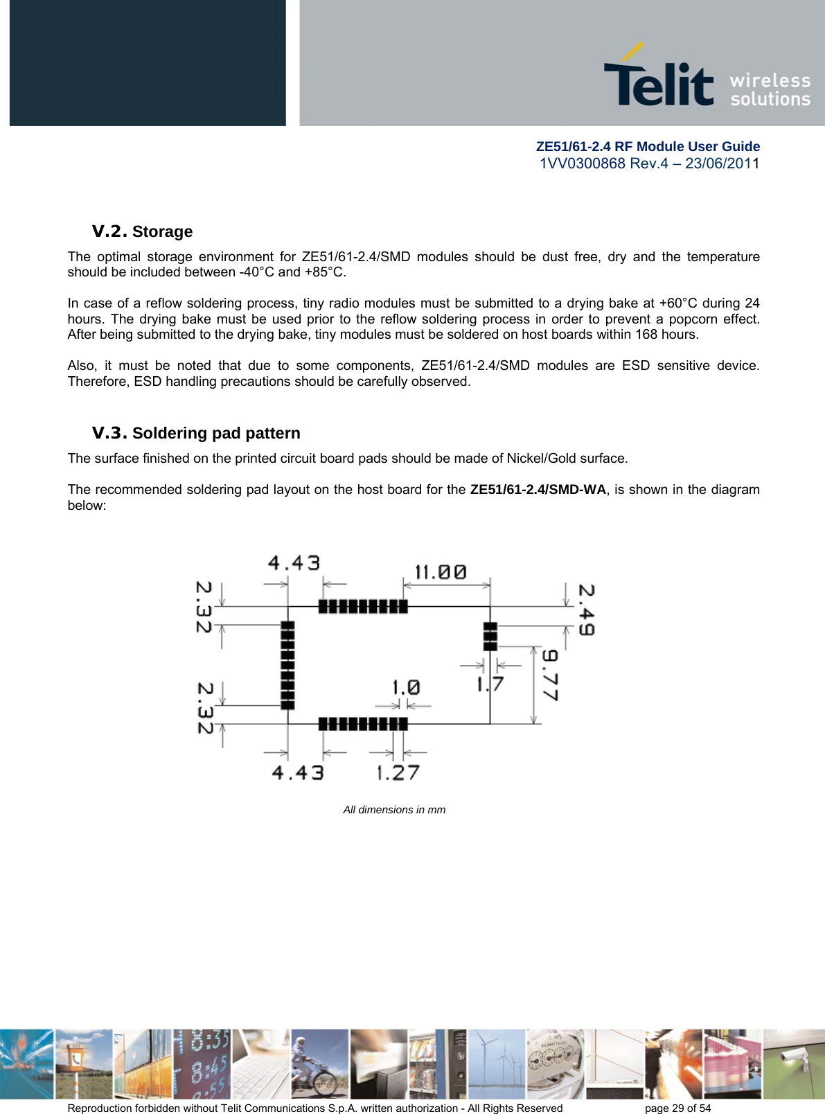        ZE51/61-2.4 RF Module User Guide 1VV0300868 Rev.4 – 23/06/2011 Reproduction forbidden without Telit Communications S.p.A. written authorization - All Rights Reserved    page 29 of 54   V.2. Storage The optimal storage environment for ZE51/61-2.4/SMD modules should be dust free, dry and the temperature should be included between -40°C and +85°C.  In case of a reflow soldering process, tiny radio modules must be submitted to a drying bake at +60°C during 24 hours. The drying bake must be used prior to the reflow soldering process in order to prevent a popcorn effect. After being submitted to the drying bake, tiny modules must be soldered on host boards within 168 hours.   Also, it must be noted that due to some components, ZE51/61-2.4/SMD modules are ESD sensitive device. Therefore, ESD handling precautions should be carefully observed.  V.3. Soldering pad pattern The surface finished on the printed circuit board pads should be made of Nickel/Gold surface.   The recommended soldering pad layout on the host board for the ZE51/61-2.4/SMD-WA, is shown in the diagram below:     All dimensions in mm              