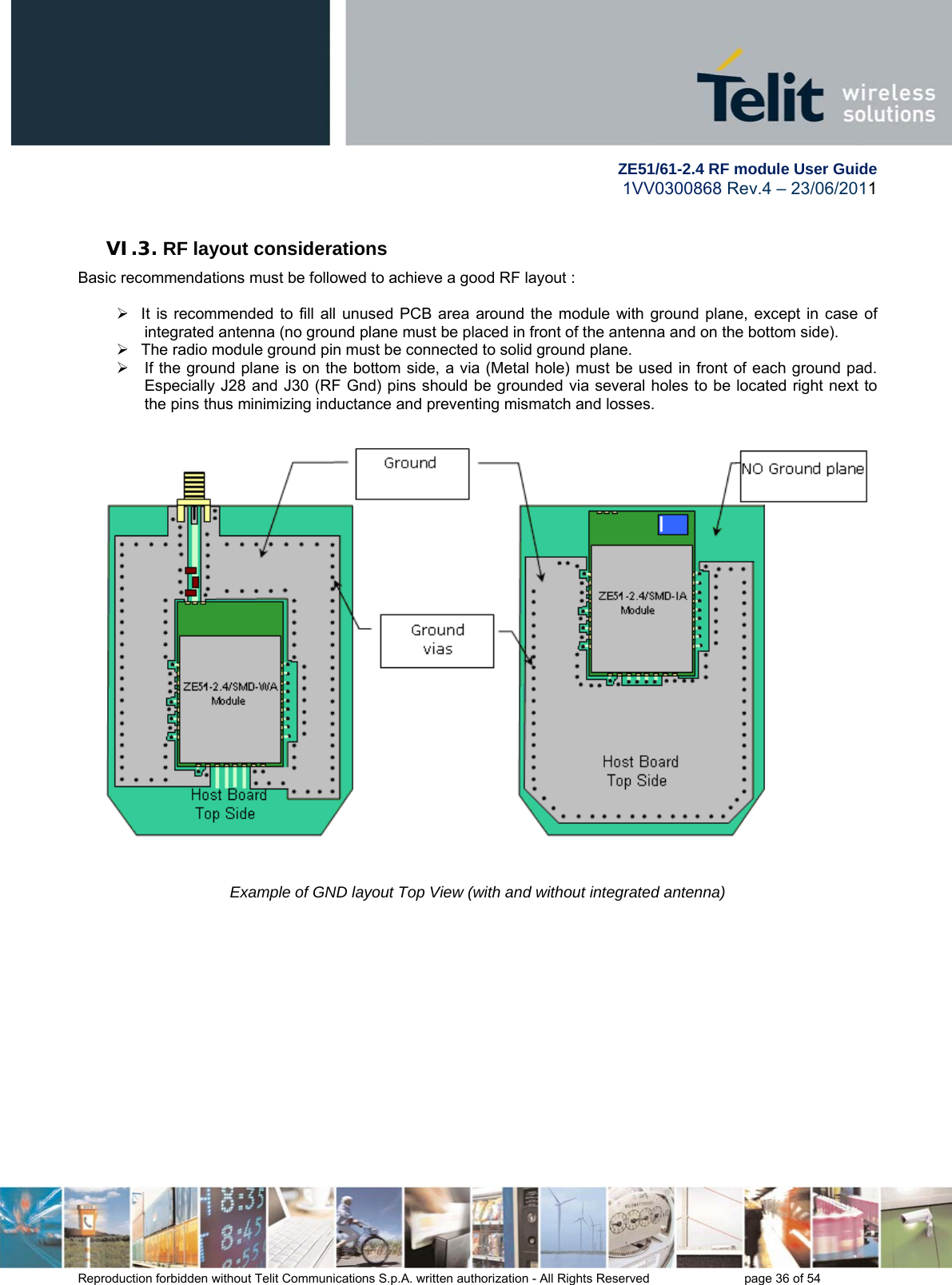         ZE51/61-2.4 RF module User Guide 1VV0300868 Rev.4 – 23/06/2011 Reproduction forbidden without Telit Communications S.p.A. written authorization - All Rights Reserved    page 36 of 54  VI.3. RF layout considerations Basic recommendations must be followed to achieve a good RF layout :    It is recommended to fill all unused PCB area around the module with ground plane, except in case of integrated antenna (no ground plane must be placed in front of the antenna and on the bottom side).   The radio module ground pin must be connected to solid ground plane.   If the ground plane is on the bottom side, a via (Metal hole) must be used in front of each ground pad. Especially J28 and J30 (RF Gnd) pins should be grounded via several holes to be located right next to the pins thus minimizing inductance and preventing mismatch and losses.      Example of GND layout Top View (with and without integrated antenna) 