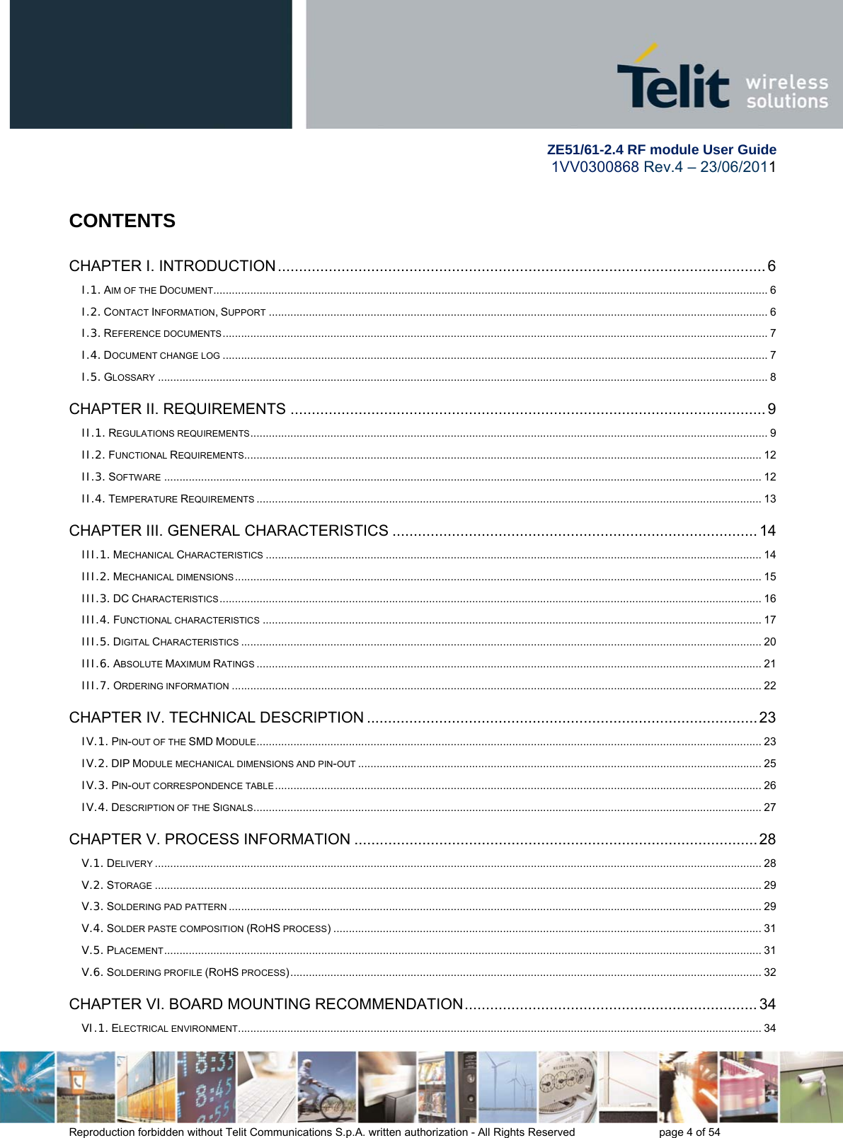         ZE51/61-2.4 RF module User Guide 1VV0300868 Rev.4 – 23/06/2011 Reproduction forbidden without Telit Communications S.p.A. written authorization - All Rights Reserved    page 4 of 54  CONTENTS CHAPTER I. INTRODUCTION ................................................................................................................... 6I.1. AIM OF THE DOCUMENT .................................................................................................................................................................................... 6I.2. CONTACT INFORMATION, SUPPORT .................................................................................................................................................................. 6I.3. REFERENCE DOCUMENTS ................................................................................................................................................................................. 7I.4. DOCUMENT CHANGE LOG ................................................................................................................................................................................. 7I.5. GLOSSARY ...................................................................................................................................................................................................... 8CHAPTER II. REQUIREMENTS ................................................................................................................ 9II.1. REGULATIONS REQUIREMENTS ........................................................................................................................................................................ 9II.2. FUNCTIONAL REQUIREMENTS........................................................................................................................................................................ 12II.3. SOFTWARE .................................................................................................................................................................................................. 12II.4. TEMPERATURE REQUIREMENTS .................................................................................................................................................................... 13CHAPTER III. GENERAL CHARACTERISTICS ...................................................................................... 14III.1. MECHANICAL CHARACTERISTICS ................................................................................................................................................................. 14III.2. MECHANICAL DIMENSIONS ........................................................................................................................................................................... 15III.3. DC CHARACTERISTICS ................................................................................................................................................................................ 16III.4. FUNCTIONAL CHARACTERISTICS .................................................................................................................................................................. 17III.5. DIGITAL CHARACTERISTICS ......................................................................................................................................................................... 20III.6. ABSOLUTE MAXIMUM RATINGS .................................................................................................................................................................... 21III.7. ORDERING INFORMATION ............................................................................................................................................................................ 22CHAPTER IV. TECHNICAL DESCRIPTION ............................................................................................ 23IV.1. PIN-OUT OF THE SMD MODULE .................................................................................................................................................................... 23IV.2. DIP MODULE MECHANICAL DIMENSIONS AND PIN-OUT ................................................................................................................................... 25IV.3. PIN-OUT CORRESPONDENCE TABLE .............................................................................................................................................................. 26IV.4. DESCRIPTION OF THE SIGNALS ..................................................................................................................................................................... 27CHAPTER V. PROCESS INFORMATION ............................................................................................... 28V.1. DELIVERY ..................................................................................................................................................................................................... 28V.2. STORAGE ..................................................................................................................................................................................................... 29V.3. SOLDERING PAD PATTERN ............................................................................................................................................................................. 29V.4. SOLDER PASTE COMPOSITION (ROHS PROCESS) ........................................................................................................................................... 31V.5. PLACEMENT .................................................................................................................................................................................................. 31V.6. SOLDERING PROFILE (ROHS PROCESS) ......................................................................................................................................................... 32CHAPTER VI. BOARD MOUNTING RECOMMENDATION ..................................................................... 34VI.1. ELECTRICAL ENVIRONMENT .......................................................................................................................................................................... 34