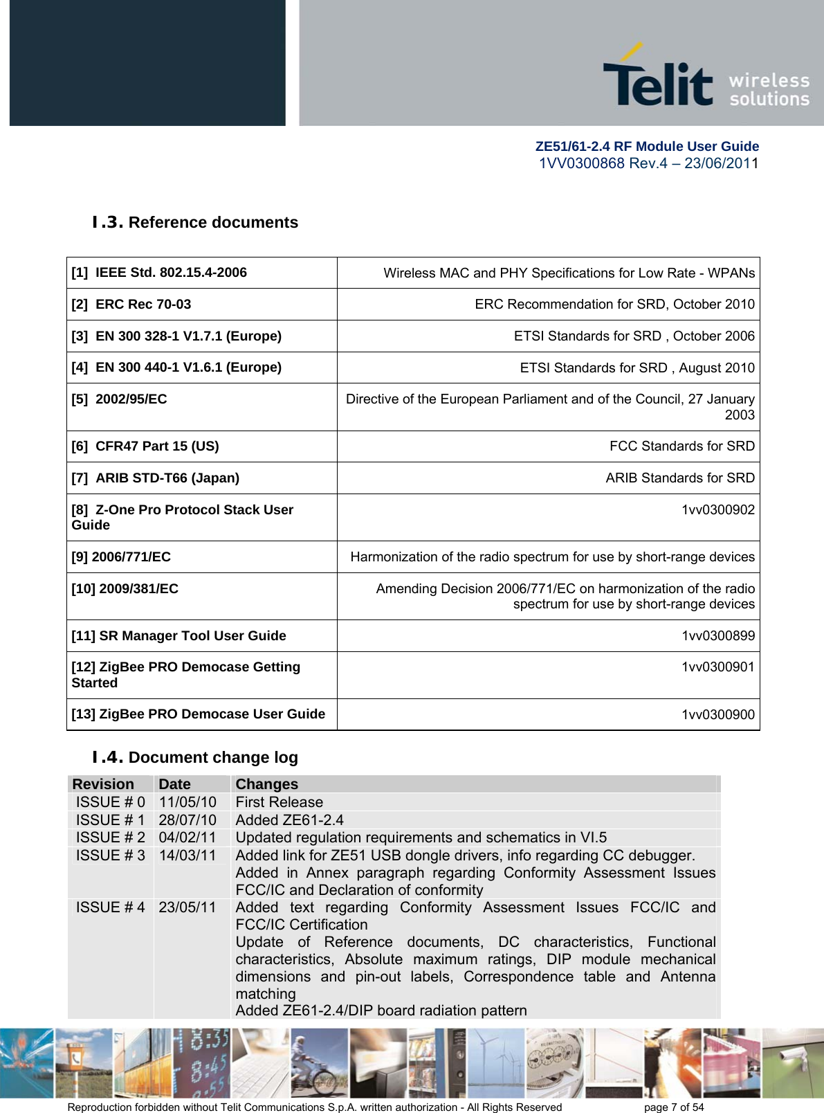        ZE51/61-2.4 RF Module User Guide 1VV0300868 Rev.4 – 23/06/2011 Reproduction forbidden without Telit Communications S.p.A. written authorization - All Rights Reserved    page 7 of 54  I.3. Reference documents  [1]  IEEE Std. 802.15.4-2006  Wireless MAC and PHY Specifications for Low Rate - WPANs[2]  ERC Rec 70-03 ERC Recommendation for SRD, October 2010[3]  EN 300 328-1 V1.7.1 (Europe) ETSI Standards for SRD , October 2006[4]  EN 300 440-1 V1.6.1 (Europe) ETSI Standards for SRD , August 2010[5]  2002/95/EC Directive of the European Parliament and of the Council, 27 January 2003[6]  CFR47 Part 15 (US) FCC Standards for SRD[7]  ARIB STD-T66 (Japan) ARIB Standards for SRD[8]  Z-One Pro Protocol Stack User Guide 1vv0300902[9] 2006/771/EC  Harmonization of the radio spectrum for use by short-range devices[10] 2009/381/EC  Amending Decision 2006/771/EC on harmonization of the radio spectrum for use by short-range devices[11] SR Manager Tool User Guide 1vv0300899 [12] ZigBee PRO Democase Getting Started  1vv0300901[13] ZigBee PRO Democase User Guide  1vv0300900I.4. Document change log RReevviissiioonn  DDaattee  CChhaannggeess  ISSUE # 0  11/05/10  First Release ISSUE # 1  28/07/10  Added ZE61-2.4 ISSUE # 2  04/02/11  Updated regulation requirements and schematics in VI.5 ISSUE # 3  14/03/11  Added link for ZE51 USB dongle drivers, info regarding CC debugger. Added in Annex paragraph regarding Conformity Assessment Issues FCC/IC and Declaration of conformity ISSUE # 4  23/05/11  Added text regarding Conformity Assessment Issues FCC/IC and FCC/IC Certification Update of Reference documents, DC characteristics, Functional characteristics, Absolute maximum ratings, DIP module mechanical dimensions and pin-out labels, Correspondence table and Antenna matching Added ZE61-2.4/DIP board radiation pattern