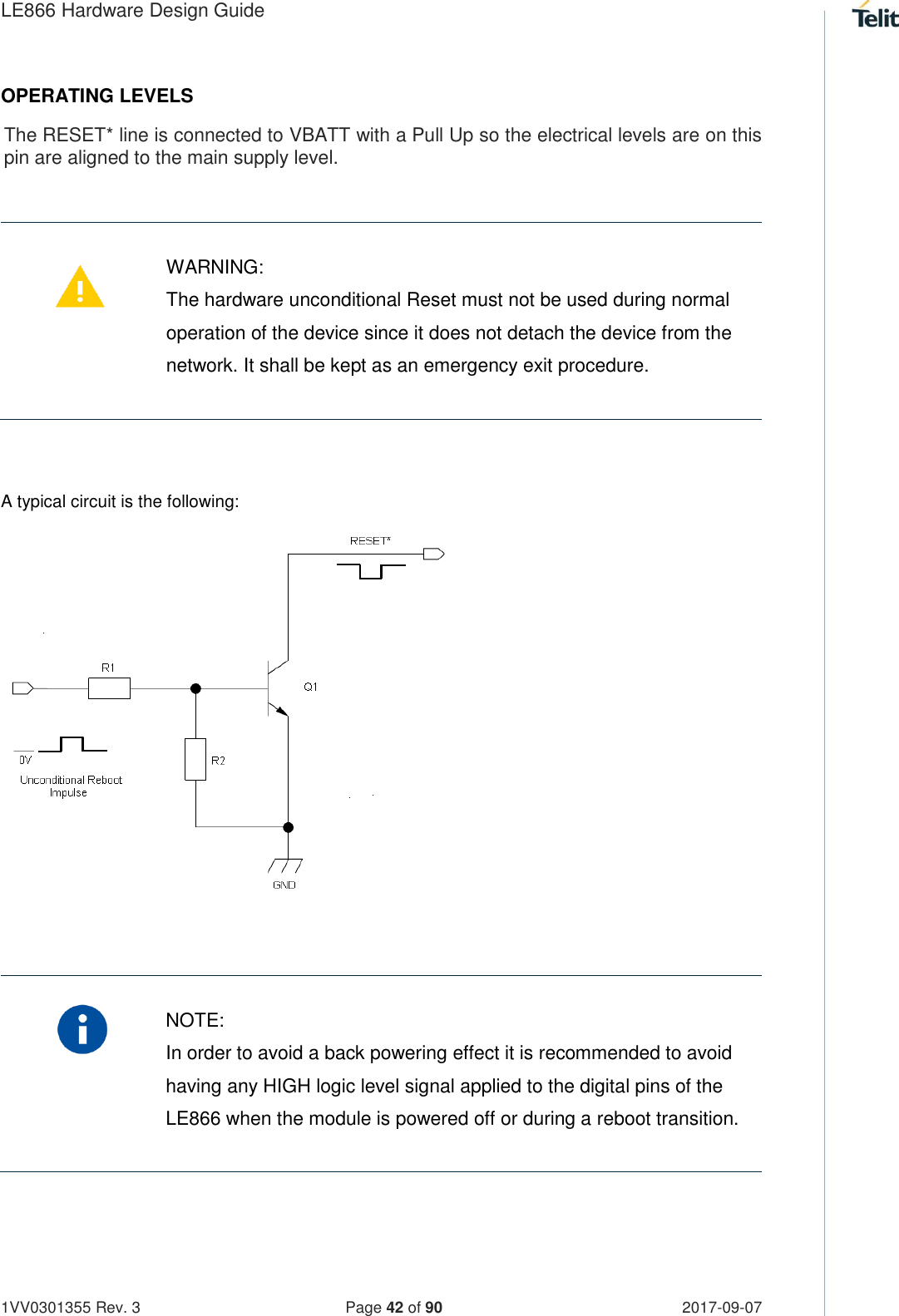 LE866 Hardware Design Guide   1VV0301355 Rev. 3   Page 42 of 90 2017-09-07  OPERATING LEVELS The RESET* line is connected to VBATT with a Pull Up so the electrical levels are on this pin are aligned to the main supply level.     WARNING: The hardware unconditional Reset must not be used during normal operation of the device since it does not detach the device from the network. It shall be kept as an emergency exit procedure.  A typical circuit is the following:          NOTE: In order to avoid a back powering effect it is recommended to avoid having any HIGH logic level signal applied to the digital pins of the LE866 when the module is powered off or during a reboot transition.    