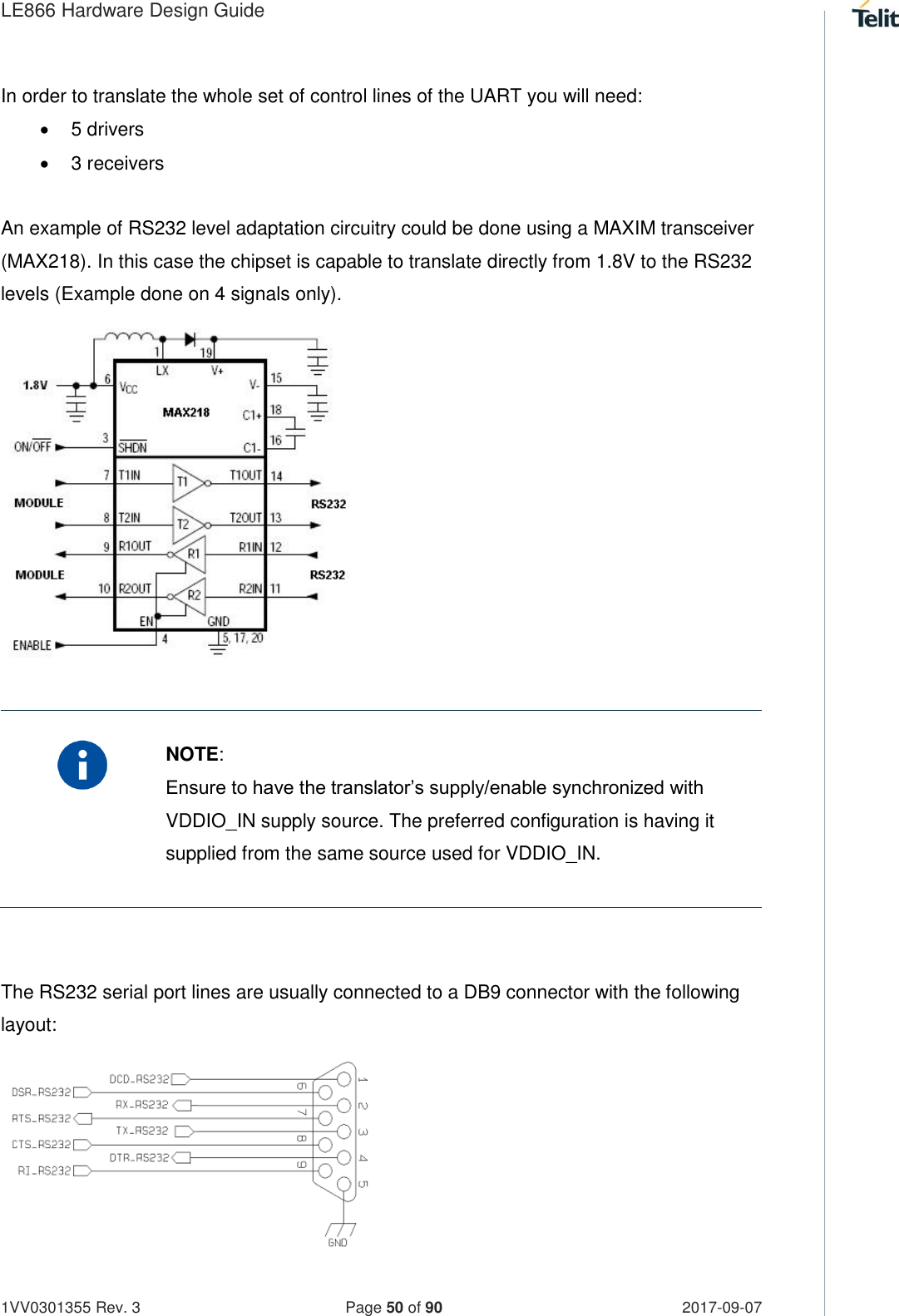 LE866 Hardware Design Guide   1VV0301355 Rev. 3   Page 50 of 90 2017-09-07  In order to translate the whole set of control lines of the UART you will need:   5 drivers   3 receivers  An example of RS232 level adaptation circuitry could be done using a MAXIM transceiver (MAX218). In this case the chipset is capable to translate directly from 1.8V to the RS232 levels (Example done on 4 signals only).               NOTE: Ensure to have the translator’s supply/enable synchronized with VDDIO_IN supply source. The preferred configuration is having it supplied from the same source used for VDDIO_IN.   The RS232 serial port lines are usually connected to a DB9 connector with the following layout:        