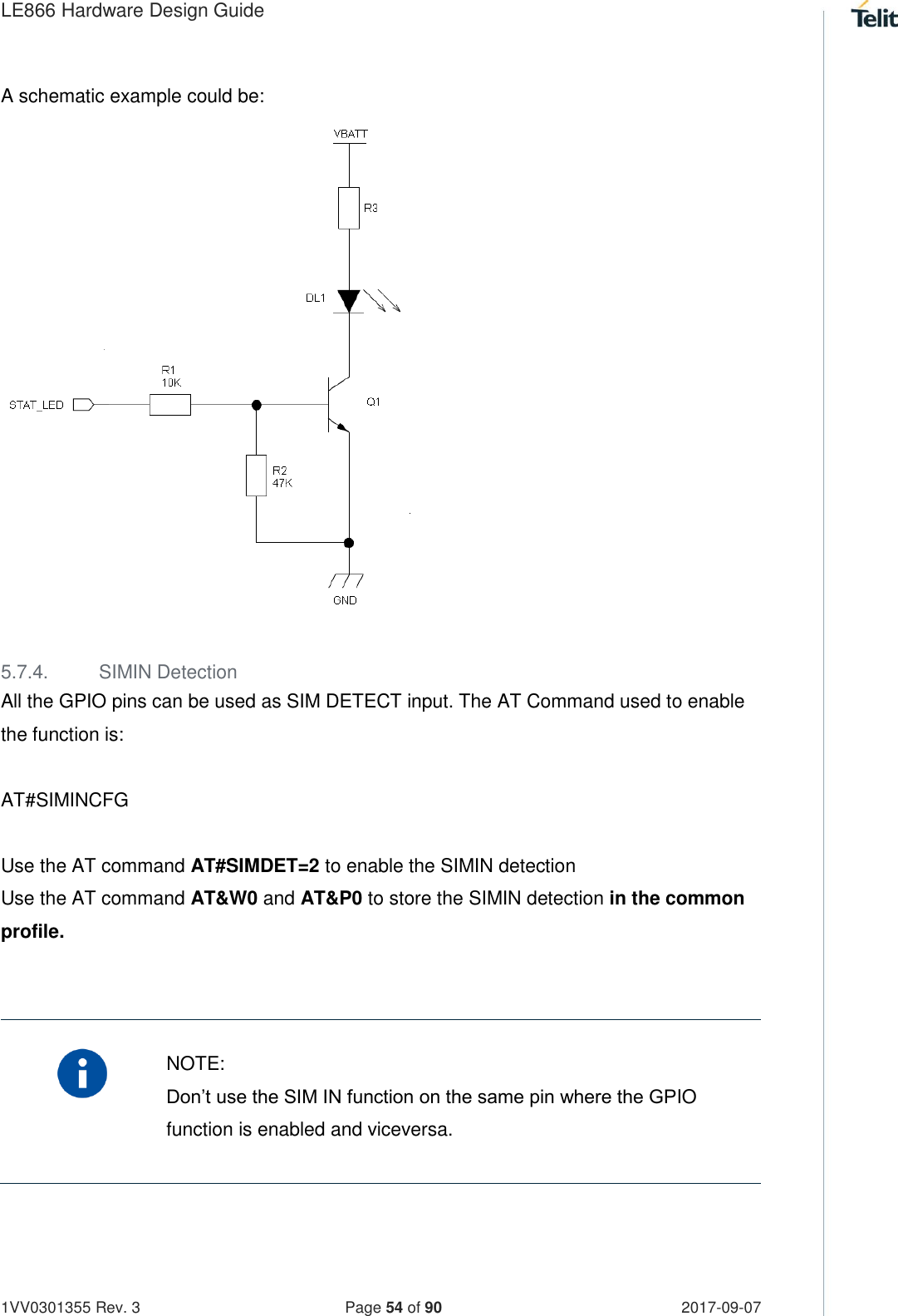 LE866 Hardware Design Guide   1VV0301355 Rev. 3   Page 54 of 90 2017-09-07  A schematic example could be:                   5.7.4.  SIMIN Detection All the GPIO pins can be used as SIM DETECT input. The AT Command used to enable the function is:   AT#SIMINCFG  Use the AT command AT#SIMDET=2 to enable the SIMIN detection  Use the AT command AT&amp;W0 and AT&amp;P0 to store the SIMIN detection in the common profile.     NOTE: Don’t use the SIM IN function on the same pin where the GPIO function is enabled and viceversa.    