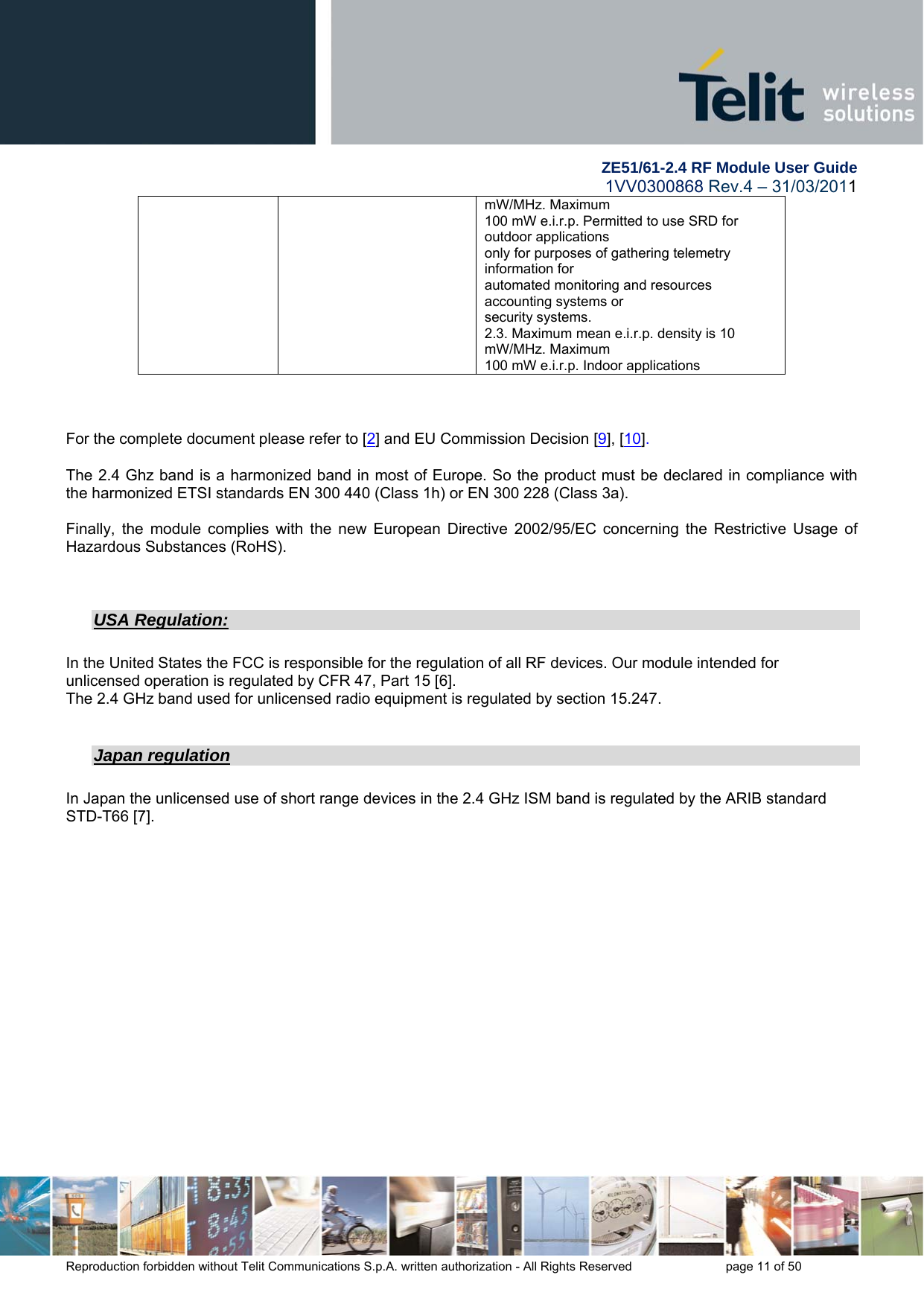        ZE51/61-2.4 RF Module User Guide 1VV0300868 Rev.4 – 31/03/2011 Reproduction forbidden without Telit Communications S.p.A. written authorization - All Rights Reserved    page 11 of 50 mW/MHz. Maximum 100 mW e.i.r.p. Permitted to use SRD for outdoor applications only for purposes of gathering telemetry information for automated monitoring and resources accounting systems or security systems. 2.3. Maximum mean e.i.r.p. density is 10 mW/MHz. Maximum 100 mW e.i.r.p. Indoor applications    For the complete document please refer to [2] and EU Commission Decision [9], [10].  The 2.4 Ghz band is a harmonized band in most of Europe. So the product must be declared in compliance with the harmonized ETSI standards EN 300 440 (Class 1h) or EN 300 228 (Class 3a).  Finally, the module complies with the new European Directive 2002/95/EC concerning the Restrictive Usage of Hazardous Substances (RoHS).   USA Regulation:  In the United States the FCC is responsible for the regulation of all RF devices. Our module intended for unlicensed operation is regulated by CFR 47, Part 15 [6]. The 2.4 GHz band used for unlicensed radio equipment is regulated by section 15.247.  Japan regulation  In Japan the unlicensed use of short range devices in the 2.4 GHz ISM band is regulated by the ARIB standard STD-T66 [7].  