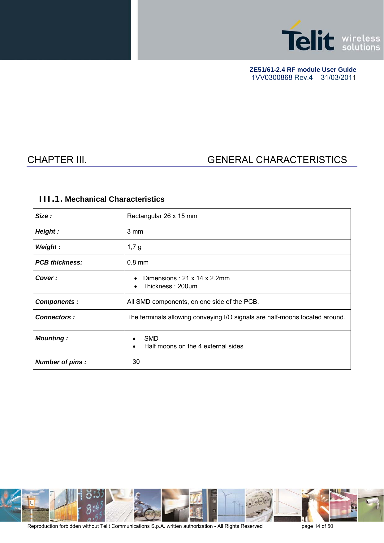         ZE51/61-2.4 RF module User Guide 1VV0300868 Rev.4 – 31/03/2011 Reproduction forbidden without Telit Communications S.p.A. written authorization - All Rights Reserved    page 14 of 50  CHAPTER III.    GENERAL CHARACTERISTICS  III.1. Mechanical Characteristics Size :  Rectangular 26 x 15 mm Height :  3 mm Weight :  1,7 g PCB thickness:  0.8 mm Cover :    Dimensions : 21 x 14 x 2.2mm   Thickness : 200µm Components :  All SMD components, on one side of the PCB. Connectors :  The terminals allowing conveying I/O signals are half-moons located around. Mounting :   SMD   Half moons on the 4 external sides Number of pins :  30  