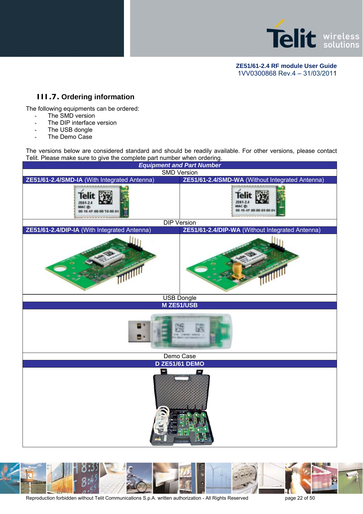         ZE51/61-2.4 RF module User Guide 1VV0300868 Rev.4 – 31/03/2011 Reproduction forbidden without Telit Communications S.p.A. written authorization - All Rights Reserved    page 22 of 50  III.7. Ordering information The following equipments can be ordered: -  The SMD version -  The DIP interface version -  The USB dongle  -  The Demo Case  The versions below are considered standard and should be readily available. For other versions, please contact Telit. Please make sure to give the complete part number when ordering. Equipment and Part NumberSMD Version ZE51/61-2.4/SMD-IA (With Integrated Antenna)  ZE51/61-2.4/SMD-WA (Without Integrated Antenna)   DIP Version ZE51/61-2.4/DIP-IA (With Integrated Antenna)  ZE51/61-2.4/DIP-WA (Without Integrated Antenna) USB Dongle M ZE51/USB Demo Case D ZE51/61 DEMO 