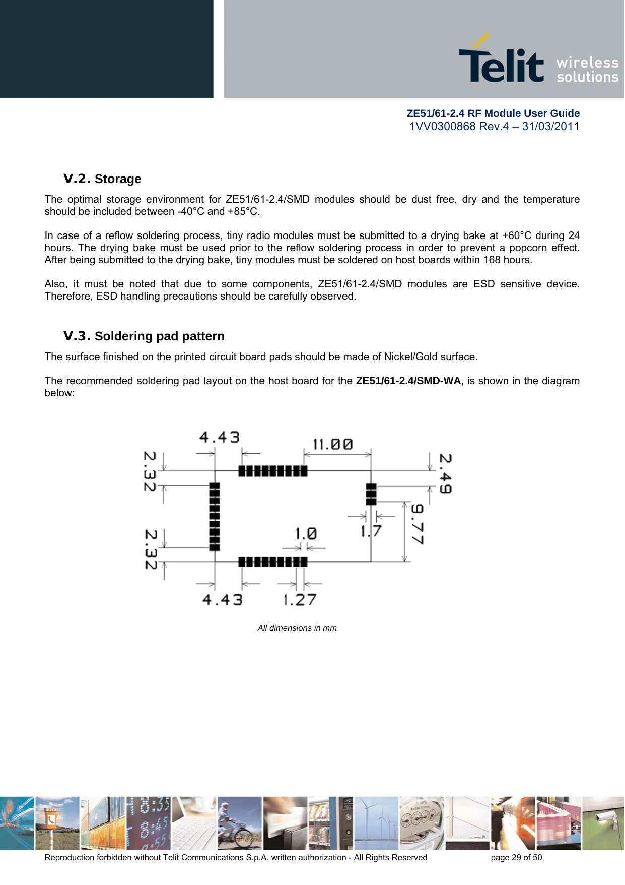        ZE51/61-2.4 RF Module User Guide 1VV0300868 Rev.4 – 31/03/2011 Reproduction forbidden without Telit Communications S.p.A. written authorization - All Rights Reserved    page 29 of 50   V.2. Storage The optimal storage environment for ZE51/61-2.4/SMD modules should be dust free, dry and the temperature should be included between -40°C and +85°C.  In case of a reflow soldering process, tiny radio modules must be submitted to a drying bake at +60°C during 24 hours. The drying bake must be used prior to the reflow soldering process in order to prevent a popcorn effect. After being submitted to the drying bake, tiny modules must be soldered on host boards within 168 hours.   Also, it must be noted that due to some components, ZE51/61-2.4/SMD modules are ESD sensitive device. Therefore, ESD handling precautions should be carefully observed.  V.3. Soldering pad pattern The surface finished on the printed circuit board pads should be made of Nickel/Gold surface.   The recommended soldering pad layout on the host board for the ZE51/61-2.4/SMD-WA, is shown in the diagram below:     All dimensions in mm              